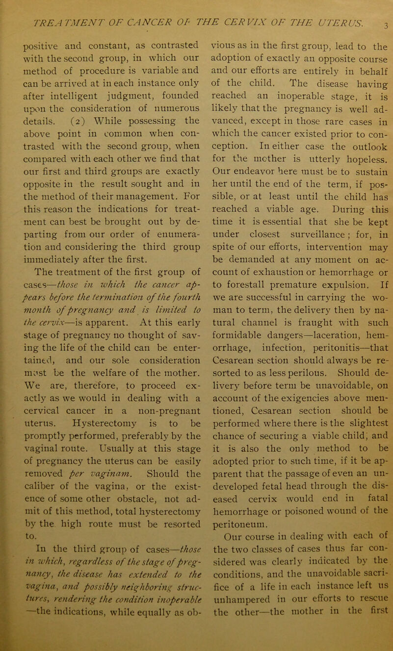 3 positive and constant, as contrasted with the second group, in which our method of procedure is variable and can be arrived at in each instance only after intelligent judgment, founded upon the consideration of numerous details. (2) While possessing the above point in common when con- trasted with the second group, when compared with each other we find that our first and third groups are exactly opposite in the result sought and in the method of their management. For this reason the indications for treat- ment can best be brought out by de- parting from our order of enumera- tion and considering the third group immediately after the first. The treatment of the first group of cases—t/iose in luhich the ca7icer ap- pears before the termination of the fourth month of pregna7icy a7id is Iwiited to the ce/'vix—is apparent. At this early stage of pregnancy no thought of sav- ing the life of the child can be enter- tained, and our sole consideration must be the welfare of the mother. We are, therefore, to proceed ex- actly as we would in dealing with a cervical cancer in a non-pregnant uterus. Hysterectomy is to be promptly performed, preferably by the vaginal route. Usually at this stage of pregnancy the uterus can be easily removed per vagina77i. Should the caliber of the vagina, or the exist- ence of .some other obstacle, not ad- mit of this method, total hysterectomy by the high route must be resorted to. In the third group of cases—those 771 7vhich, 7'egardless of the stage of preg- 7ia7icy, the disease has exte7ided to the vagt7ia, a7id possibly 7ieiq^hbori7ig struc- tiires, re7ide7'i7ig the condition hioperable —the indications, while equally as ob- vious as in the first group, lead to the adoption of exactly an opposite course and our efforts are entirely in behalf of the child. The disease having reached an inoperable stage, it is likely that the pregnancy is well ad- vanced, except in those rare cases in which the cancer existed prior to con- ception. In either case the outlook for the mother is utterly hopeless. Our endeavor here must be to sustain her until the end of the term, if pos- sible, or at least until the child has reached a viable age. During this time it is essential that she be kept under closest surveillance; for, in spite of our efforts, intervention may be demanded at any moment on ac- count of exhaustion or hemorrhage or to forestall premature expulsion. If we are successful in carrying the wo- man to term, the delivery then by na- tural channel is fraught with such formidable dangers—laceration, hem- orrhage, infection, peritonitis—that Cesarean section should always be re- sorted to as less perilous. Should de- livery before term be unavoidable, on account of the exigencies above men- tioned, Cesarean section should be performed where there is the slightest chance of securing a viable child, and it is also the only method to be adopted prior to such time, if it be ap- parent that the passage of even an un- developed fetal head through the dis- eased cervix would end in fatal hemorrhage or poisoned wound of the peritoneum. Our course in dealing with each of the two cla.sses of cases thus far con- sidered was clearl)^ indicated by the conditions, and the unavoidable sacri- fice of a life in each instance left us unhampered in our efforts to rescue the other—the mother in the first