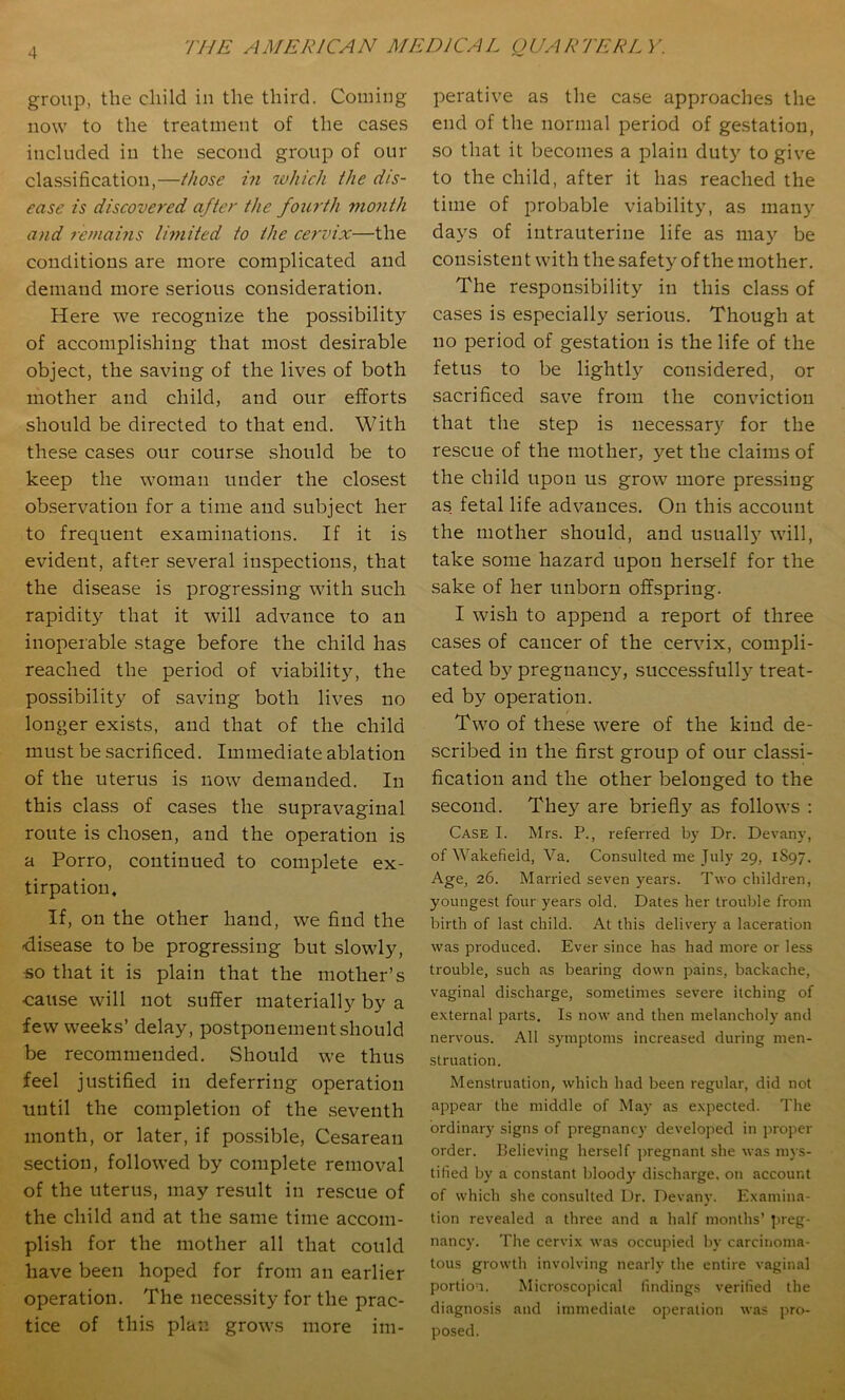 group, the child in the third. Coining now to the treatment of the cases included in the second group of our classification,—those in which the dis- ease is discovered after the fourth month and remains Iwiited to the cervix—the conditions are more complicated and demand more serious consideration. Here we recognize the possibility of accomplishing that most desirable object, the saving of the lives of both mother and child, and our efforts should be directed to that end. With these cases our course should be to keep the woman under the closest observation for a time and subject her to frequent examinations. If it is evident, after several inspections, that the disease is progressing with such rapidity that it will advance to an inoperable stage before the child has reached the period of viability, the possibility of saving both lives no longer exists, and that of the child must be sacrificed. Immediate ablation of the uterus is now demanded. In this class of cases the supravaginal route is chosen, and the operation is a Porro, continued to complete ex- tirpation. If, on the other hand, we find the disease to be progressing but slowly, •so that it is plain that the mother’s ■cause will not suffer materially by a few weeks’ delay, postponement should be recommended. Should we thus feel justified in deferring operation until the completion of the seventh month, or later, if pos.sible, Cesarean section, followed by complete removal of the uterus, may result in rescue of the child and at the same time accom- plish for the mother all that could have been hoped for from an earlier operation. The nece.ssity for the prac- tice of this plan grows more im- perative as the ca.se approaches the end of the normal period of gestation, so that it becomes a plain duty to give to the child, after it has reached the time of probable viability, as many days of intrauterine life as may be consisten t with the safety of the mother. The re.spon.sibility in this class of cases is especially serious. Though at no period of gestation is the life of the fetus to be lightly considered, or sacrificed save from the conviction that the step is necessary for the rescue of the mother, yet the claims of the child upon us grow more pressing as fetal life advances. On this account the mother should, and usually will, take some hazard upon herself for the sake of her unborn offspring. I wish to append a report of three cases of cancer of the cervix, compli- cated by pregnancy, successful!} treat- ed by operation. Two of these were of the kind de- scribed in the first group of our classi- fication and the other belonged to the second. They are briefly as follows : Case I. Mrs. P., referred by Dr. Devany, of Wakefield, Va. Consulted me July 29, 1S97. Age, 26. Married seven years. Two children, youngest four years old. Dates her trouble from birth of last child. At this delivery a laceration was produced. Ever since has had more or less trouble, such as bearing down pains, backache, vaginal discharge, sometimes severe itching of external parts. Is now and then melancholy and nervous. All symptoms increased during men- struation. Menstruation, which had been regular, did not appear the middle of May as expected. The ordinary signs of pregnancy developed in proper order, believing herself jnegnant she was mys- tified by a constant bloody' discharge, on account of which she consulted Dr. Devany. Examina- tion revealed a three and a half months’ J'reg- nancy. The cervix was occupied by carcinoma- tous growth involving nearly the entire vaginal portion. Microscopical findings verified the diagnosis and immediate operation was pro- posed.