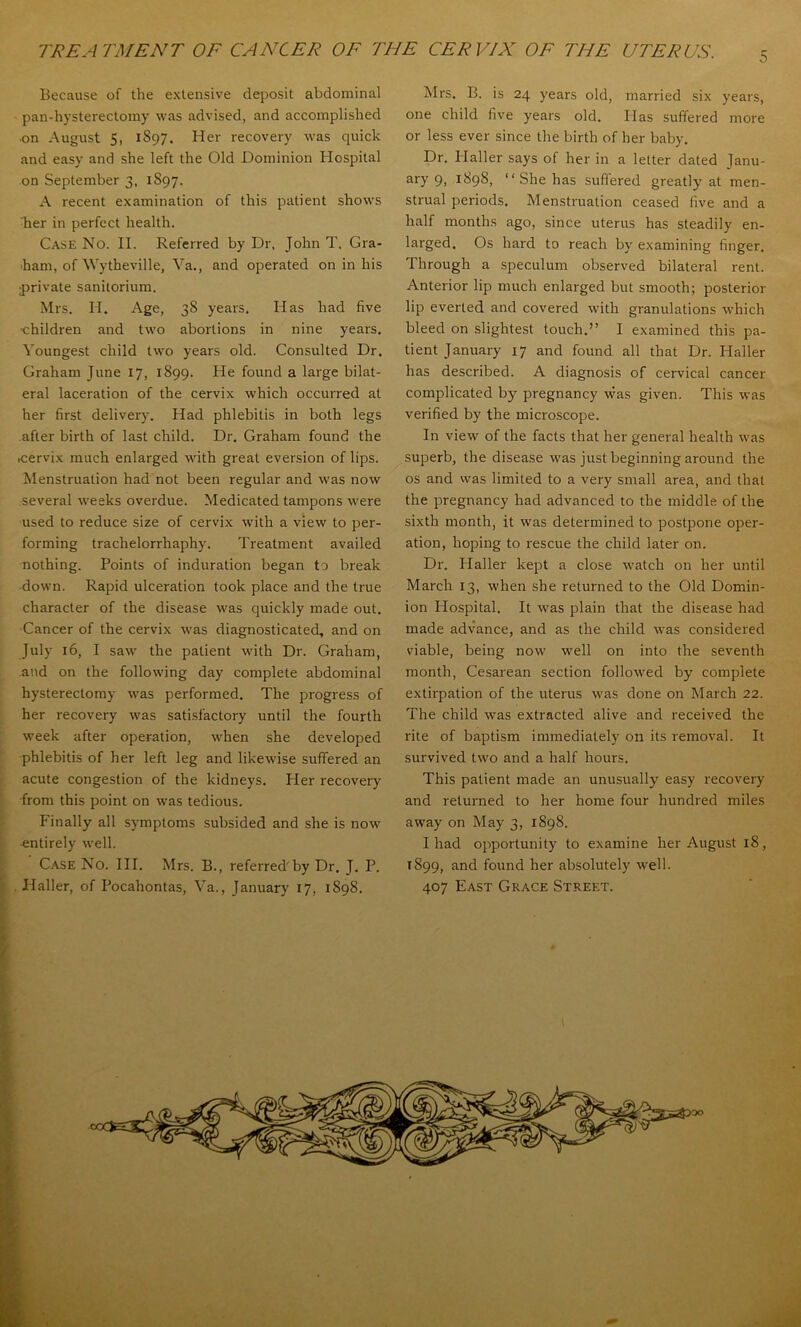 Because of the extensive deposit abdominal pan-hysterectomy was advised, and accomplished ■on August 5, 1897. Her recovery was quick and easy and she left the Old Dominion Hospital -on September 3, 1897. A recent examination of this patient shows Ber in perfect health. Case No. II. Referred by Dr. John T. Gra- ham, of Wytheville, Va., and operated on in his private sanilorium. Mrs. H. Age, 38 years. Has had five ■children and two abortions in nine years. Youngest child two years old. Consulted Dr. Graham June 17, 1899. He found a large bilat- eral laceration of the cervix which occurred at her first delivery. Had phlebitis in both legs after birth of last child. Dr. Graham found the cervix much enlarged with great eversion of lips. Menstruation had not been regular and was now several weeks overdue. Medicated tampons were used to reduce size of cervix M’ith a view to per- forming trachelorrhaphy. Treatment availed nothing. Points of induration began to break •down. Rapid ulceration took place and the true character of the disease was quickly made out. ■Cancer of the cervix was diagnosticated, and on July 16, I saw the patient with Dr. Graham, and on the following day complete abdominal hysterectomy was performed. The progress of her recovery was satisfactory until the fourth week after operation, when she developed phlebitis of her left leg and likewise suffered an acute congestion of the kidneys. Her recovery from this point on was tedious. Finally all symptoms subsided and she is now ■entirely well. Case No. III. Mrs. B., referred'by Dr. J. P. Haller, of Pocahontas, Va., January 17, 1898. Mrs. B. is 24 years old, married six years, one child five years old. Has suffered more or less ever since the birth of her baby. Dr. Haller says of her in a letter dated Janu- ary 9, 1898, “She has suffered greatly' at men- strual periods. Menstruation ceased five and a half months ago, since uterus has steadily en- larged. Os hard to reach by examining finger. Through a speculum observed bilateral rent. Anterior lip much enlarged but smooth; posterior lip everted and covered with granulations which bleed on slightest touch.” I examined this pa- tient January 17 and found all that Dr. Haller has described. A diagnosis of cervical cancer complicated by pregnancy was given. This was verified by the microscope. In view of the facts that her general health was ^superb, the disease was just beginning around the os and vvas limited to a very small area, and that the pregnancy had advanced to the middle of the sixth month, it was determined to postpone oper- ation, hoping to rescue the child later on. Dr. Haller kept a close watch on her until March 13, when she returned to the Old Domin- ion Hospital. It was plain that the disease had made advance, and as the child \vas considered viable, being now well on into the seventh month, Cesarean section followed by complete extirpation of the uterus was done on March 22. The child was extracted alive and received the rite of baptism immediately on its removal. It survived two and a half hours. This patient made an unusually easy recovery and returned to her home four hundred miles away on May 3, 1898. I had opportunity to examine her August 18, 1899, and found her absolutely well. 407 East Grace Street. :..r4