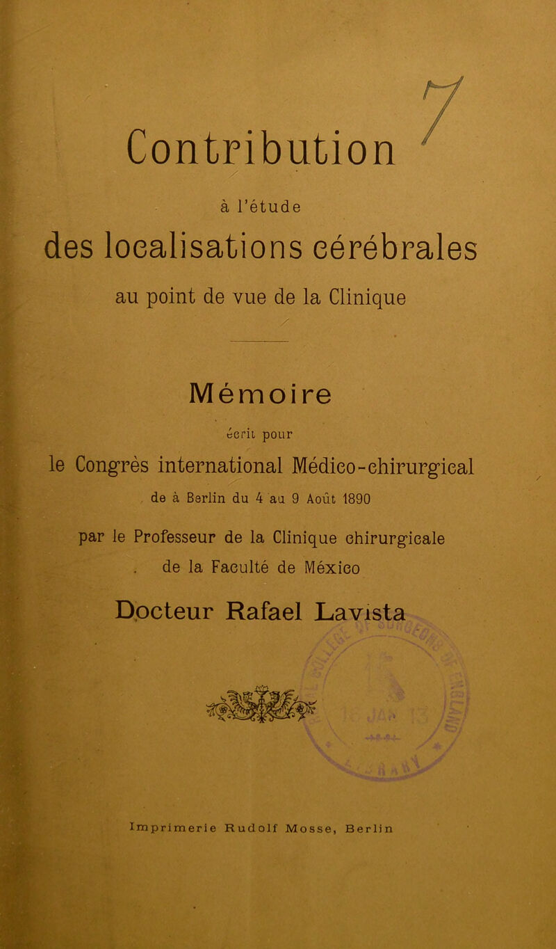 “ Contribution ' / à l’étude des localisations cérébrales au point de vue de la Clinique Mémoire écrit pour le Congrès international Médieo-ehirurgieal de à Berlin du 4 au 9 Août 1890 par le Professeur de la Clinique chirurgicale de la Faculté de México Dpcteur Rafael Lavista