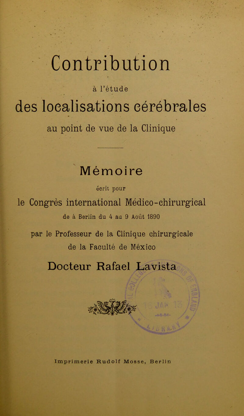 Contribution à l’étude des localisations cérébrales au point de vue de la Clinique Mémoire écrit pour le Congrès international Médieo-ehirurgieal de à Berlin du 4 aa 9 Août 1890 par le Professeur de la Clinique chirurgicale de la Faculté de Méxieo Docteur Rafael Lavista