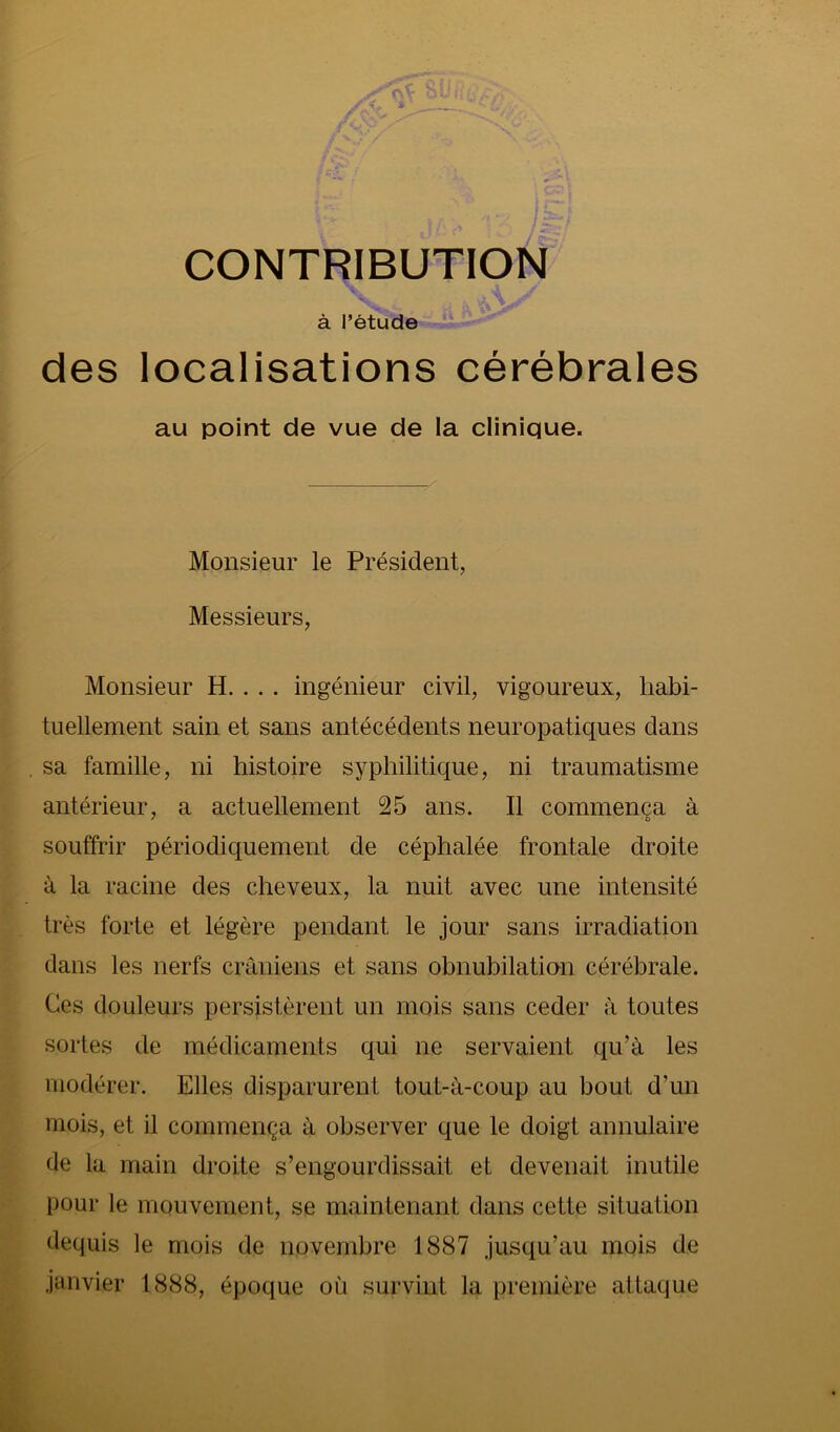 à Tètude des localisations cérébrales au point de vue de la clinique. Monsieur le Président, Messieurs, Monsieur H. . . . ingénieur civil, vigoureux, habi- tuellement sain et sans antécédents neuropatiques dans sa famille, ni histoire syphilitique, ni traumatisme antérieur, a actuellement 25 ans. Il commença à souffrir périodiquement de céphalée frontale droite à la racine des cheveux, la nuit avec une intensité très forte et légère pendant le jour sans irradiation dans les nerfs crâniens et sans obnubilation cérébrale. Ces douleurs persistèrent un mois sans ceder à toutes sortes de médicaments qui ne servaient qu’à les modérer. Elles disparurent tout-à-coup au bout d’un mois, et il commença à observer que le doigt annulaire de la main droite s’engourdissait et devenait inutile pour le mouvement, se maintenant dans cette situation dequis le mois de novembre 1887 jusqu’au mois de janvier 1888, époque où survint la première attaque