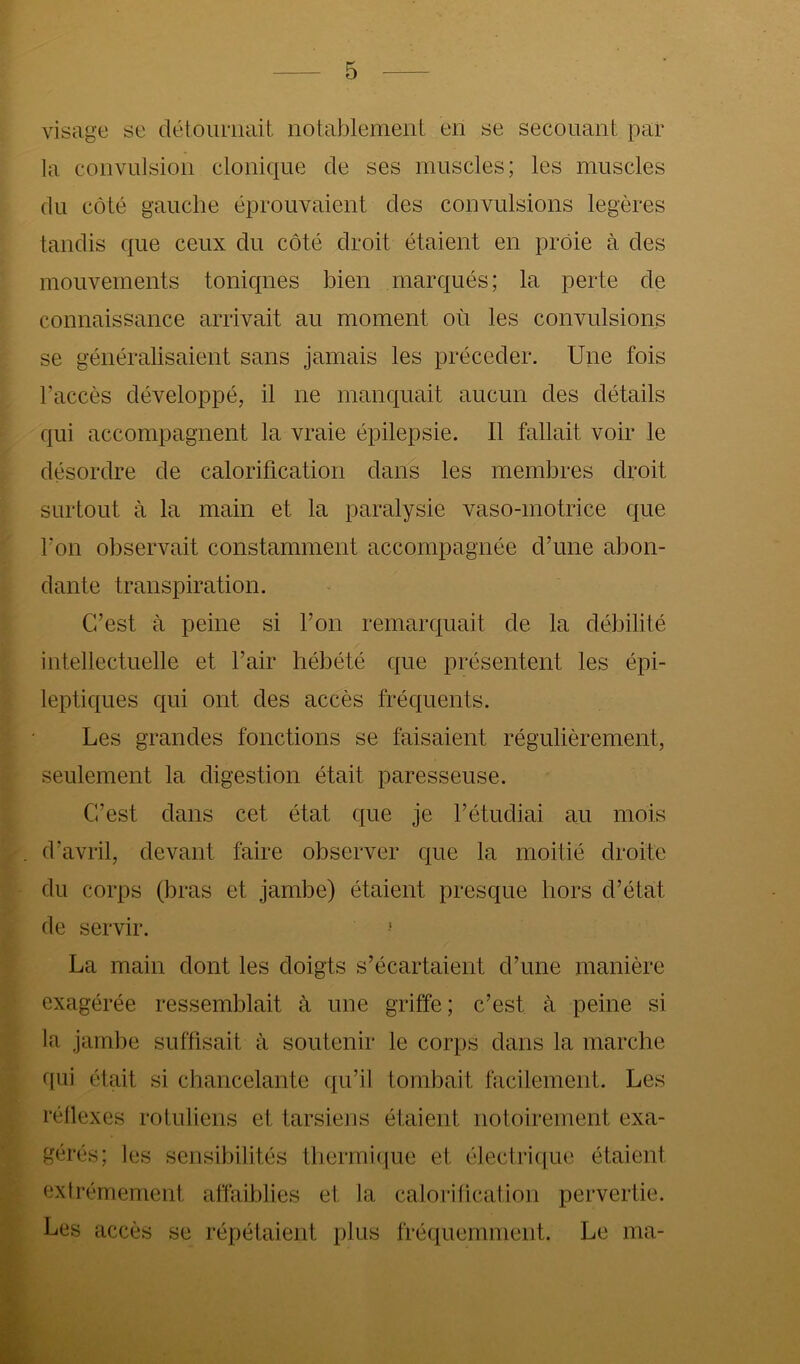 visage se détournait notablement en se secouant par la convulsion clonique de ses muscles; les muscles du côté gauche éprouvaient des convulsions légères tandis que ceux du côté droit étaient en proie à des mouvements toniques bien marqués; la perte de connaissance arrivait au moment où les convulsions se généralisaient sans jamais les précéder. Une fois l’accès développé, il ne manquait aucun des détails qui accompagnent la vraie épilepsie. Il fallait voir le désordre de calorification dans les membres droit surtout à la main et la paralysie vaso-motrice que Fon observait constamment accompagnée d’une abon- dante transpiration. C’est à peine si l’on remarquait de la débilité intellectuelle et l’air hébété que présentent les épi- leptiques qui ont des accès fréquents. Les grandes fonctions se faisaient régulièrement, seulement la digestion était paresseuse. C’est dans cet état que je l’étudiai au mois d’avril, devant faire observer que la moitié droite du corps (bras et jambe) étaient presque hors d’état de servir. La main dont les doigts s’écartaient d’une manière exagérée ressemblait à une griffe ; c’est à peine si la jambe suffisait à soutenir le corps dans la marche qui était si chancelante qu’il tombait facilement. Les réllexes rotuliens et tarsiens étaient notoirement exa- gérés; les sensibilités thermi(iue et électrique étaient extrêmement affaiblies et la calorification pervertie. Les accès se répétaient plus fréquemment. Le ma-