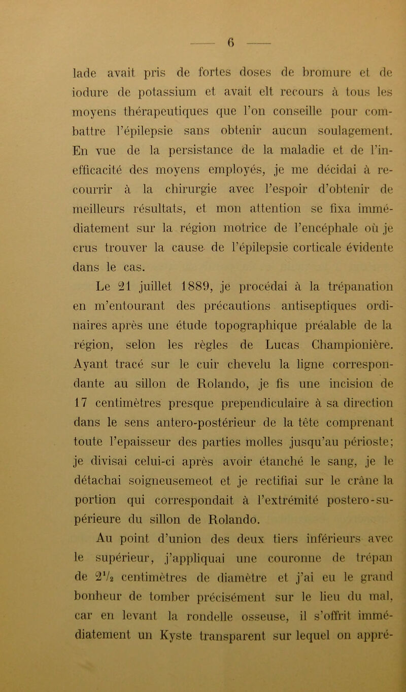 lade avait pris de fortes doses de bromure et de iodure de potassium et avait elt recours à tous les moyens thérapeutiques que l’on conseille pour com- battre l’épilepsie sans obtenir aucun soulagement. En vue de la persistance de la maladie et de l’in- efficacité des moyens employés, je me décidai à re- courrir à la chirurgie avec l’espoir d’obtenir de meilleurs résultats, et mon attention se fixa immé- diatement sur la région motrice de l’encéphale où je crus trouver la cause de l’épilepsie corticale évidente dans le cas. Le ^21 juillet 1889, je procédai à la trépanation en m’entourant des précautions antiseptiques ordi- naires après une étude topographique préalable de la région, selon les règles de Lucas Championière. Ayant tracé sur le cuir chevelu la ligne correspon- dante au sillon de Rolando, je fis une incision de 17 centimètres presque prependiculaire à sa direction dans le sens antero-postérieur de la tête comprenant toute l’epaisseur des parties molles jusqu’au périoste; je divisai celui-ci après avoir étanché le sang, je le détachai soigneusemeot et je rectifiai sur le crâne la portion qui correspondait à l’extrémité postero-su- périeure du sillon de Rolando. Au point d’union des deux tiers inférieurs avec le supérieur, j’appliquai une couronne de trépan de 2V2 centimètres de diamètre et j’ai eu le grand bonheur de tomber précisément sur le lieu du mal, car en levant la rondelle osseuse, il s’offrit immé- diatement un Kyste transparent sur lequel on appré-