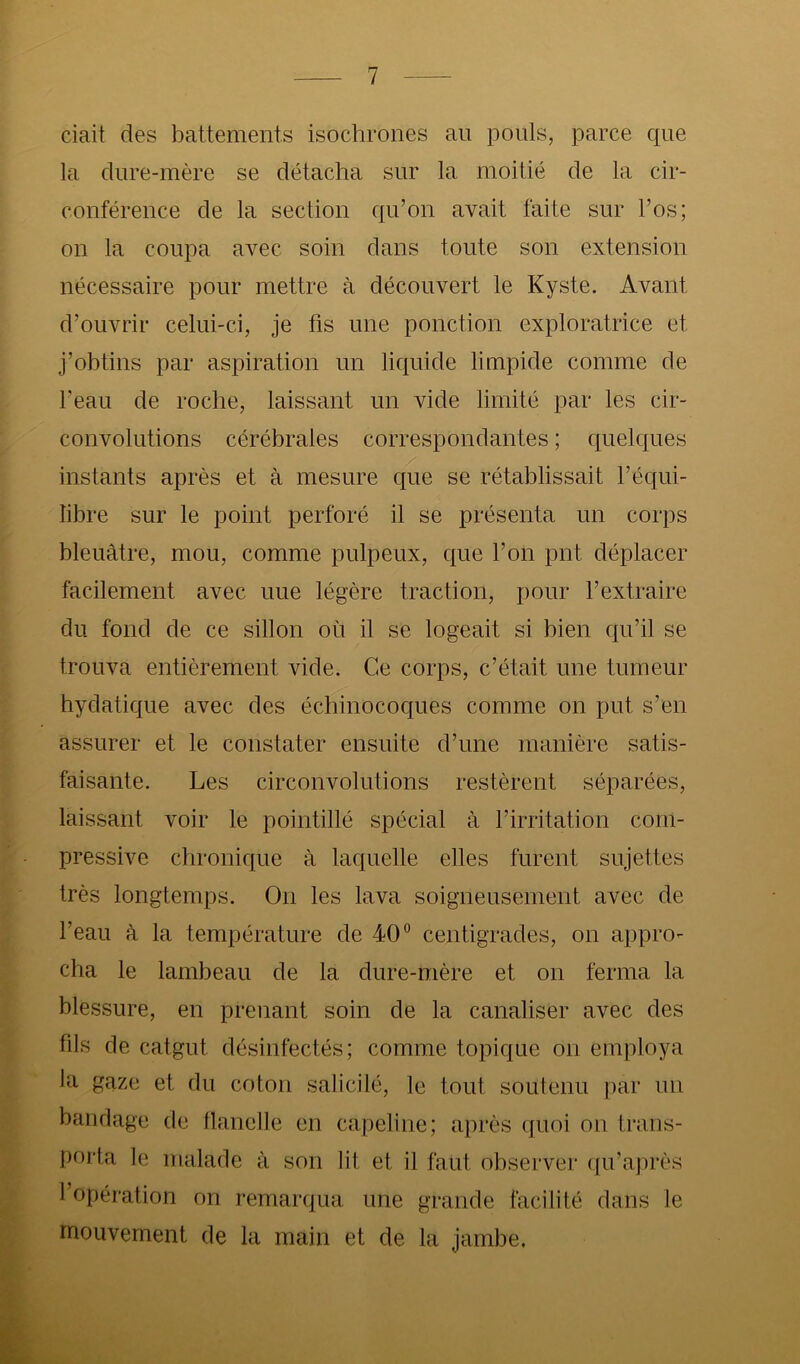 ciait des battements isochrones an pouls, parce que la dure-mère se détacha sur la moitié de la cir- conférence de la section qu’on avait faite sur l’os; on la coupa avec soin dans toute son extension nécessaire pour mettre à découvert le Kyste. Avant d’ouvrir celui-ci, je fis une ponction exploratrice et j’obtins par aspiration un liquide limpide comme de l’eau de roche, laissant un vide limité par les cir- convolutions cérébrales correspondantes ; quelques instants après et à mesure que se rétablissait l’équi- libre sur le point perforé il se présenta un corps bleuâtre, mou, comme pulpeux, que l’on pnt déplacer facilement avec uue légère traction, pour l’extraire du fond de ce sillon où il se logeait si bien qu’il se trouva entièrement vide. Ce corps, c’était une tumeur hydatique avec des échinocoques comme on put s’en assurer et le constater ensuite d’une manière satis- faisante. Les circonvolutions restèrent séparées, laissant voir le pointillé spécial à l’irritation com- pressive chronique à laquelle elles furent sujettes très longtemps. On les lava soigneusement avec de l’eau à la température de 40” centigrades, on appro- cha le lambeau de la dure-mère et on ferma la blessure, en prenant soin de la canaliser avec des fils de catgut désinfectés; comme topique on employa la gaze et du coton salicilé, le tout soutenu par un bandage de flanelle en capeline; après quoi on trans- porta le malade à son lit et il faut observer (pvaj)rès 1 opération on remarqua une grande facilité dans le mouvement de la main et de la jambe.