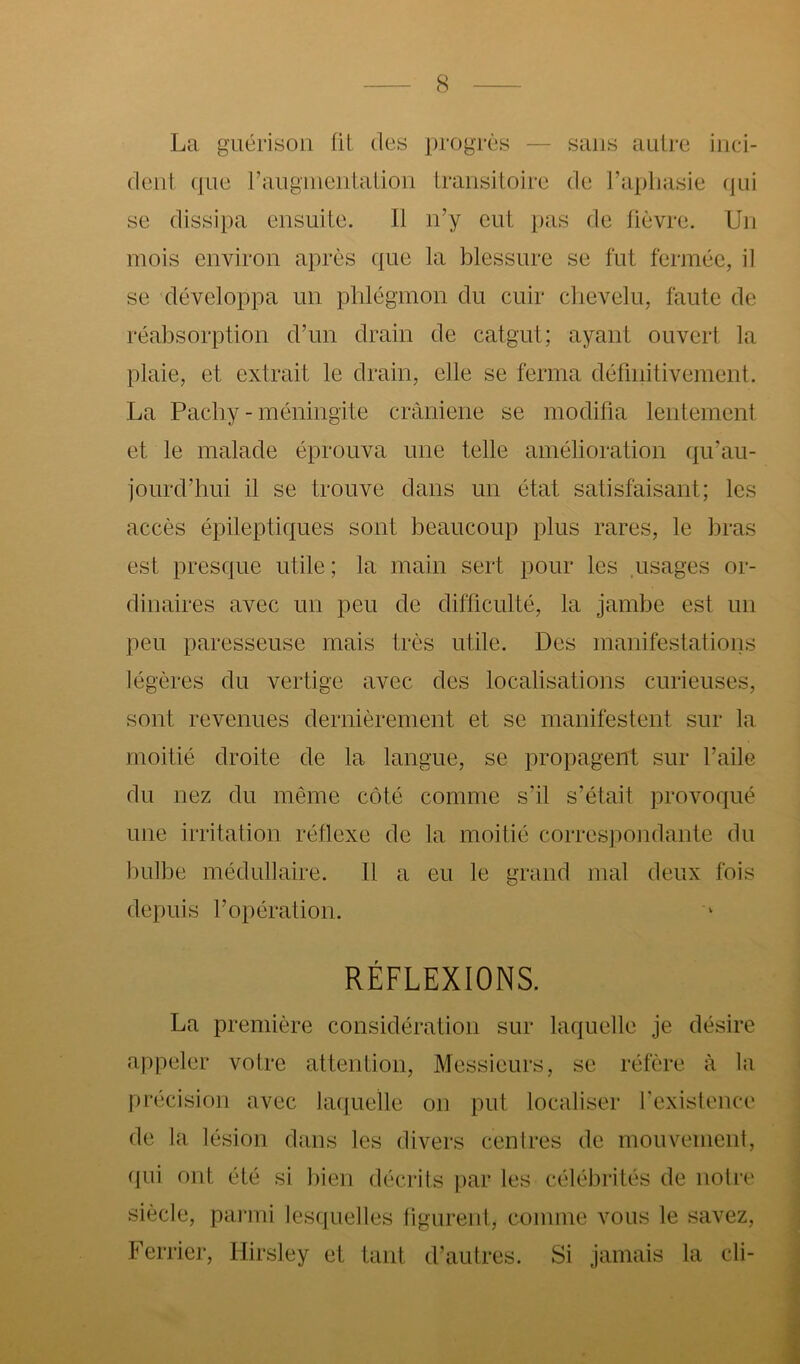 La guérison fit des progrès — sans antre inci- dent (|Lie ranginentation transitoire de l’apliasie (jui se dissipa ensuite. Il n’y eut pas de fièvre. Un mois environ après que la blessure se fut fermée, il se développa un phlégmon du cuir ciievelu, faute de réabsorption d’un drain de catgut; ayant ouvert la plaie, et extrait le drain, elle se ferma définitivement. La Paeby - méningite cràniene se modifia lentement et le malade éprouva une telle amélioration (|u’au- jourd’hui il se trouve dans un état satisfaisant; les accès épileptiques sont beaucoup plus rares, le bras est presque utile ; la main sert pour les .usages or- dinaires avec un peu de difficulté, la jambe est un peu paresseuse mais très utile. Des manifestations légères du vertige avec des localisations curieuses, sont revenues dernièrement et se manifestent sur la moitié droite de la langue, se propagent sur l’aile du nez du même côté comme s’il s’était provoqué une irritation réflexe de la moitié correspondante du l)ulbe médullaire. Il a eu le grand mal deux fois depuis l’opération. RÉFLEXIONS. La première considération sur laquelle je désire appeler votre attention. Messieurs, se réfère à la précision avec kuiuelle on put localiser l’existence de la lésion dans les divers centres de mouvement, qui ont été si bien décrits par les célébrités de notre siècle, parmi lesquelles tigurent, comme vous le savez, Ferrier, Hirsley et tant d’autres. Si jamais la cli-