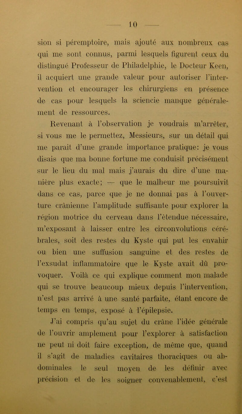 sion si péremptoire, mais ajouté aux nombreux cas qui me sont connus, parmi lesquels figurent ceux du distingué Professeur de Philadelphie, le Docteur Keen, il acquiert une grande valeur pour autoriser finter- vention et encourager les chirurgiens en présence de cas pour lesquels la sciencie manque générale- ment de ressources. Revenant à l’observation je voudrais m’arrêter, si vous me le permettez. Messieurs, sur un détail qui me parait d’une grande importance pratique: je vous disais que ma bonne fortune me conduisit précisément sur le lieu du mal mais j’aurais du dire d’une ma- nière plus exacte; — que le malheur me poursuivit dans ce cas, parce que je ne donnai pas à l’ouver- ture crânienne l’amplitude suffisante pour explorer la région motrice du cerveau dans l’étendue nécessaire, m’exposant à laisser entre les circonvolutions céré: braies, soit des restes du Kyste qui put les envahir ou bien une suffusion sanguine et des restes de l’exsudât inflammatoire que le Kyste avait dû pro- voquer. Voilà ce qui explique comment mon malade qui se trouve beaucoup mieux depuis l’intervention, n’est pas arrivé à une santé parfaite, étant encore de temps en temps, exposé à l’épilepsie. J’ai compris qu’au sujet du crâne l’idée générale de l’ouvrir amplement pour l’explorer à satisfaction ne peut ni doit faire exception, de même que, quand il s’agit de maladies cavitaires thoraciques ou ab- dominales le seul moyen de les définir avec précision et de les soigner convenablement, c'est