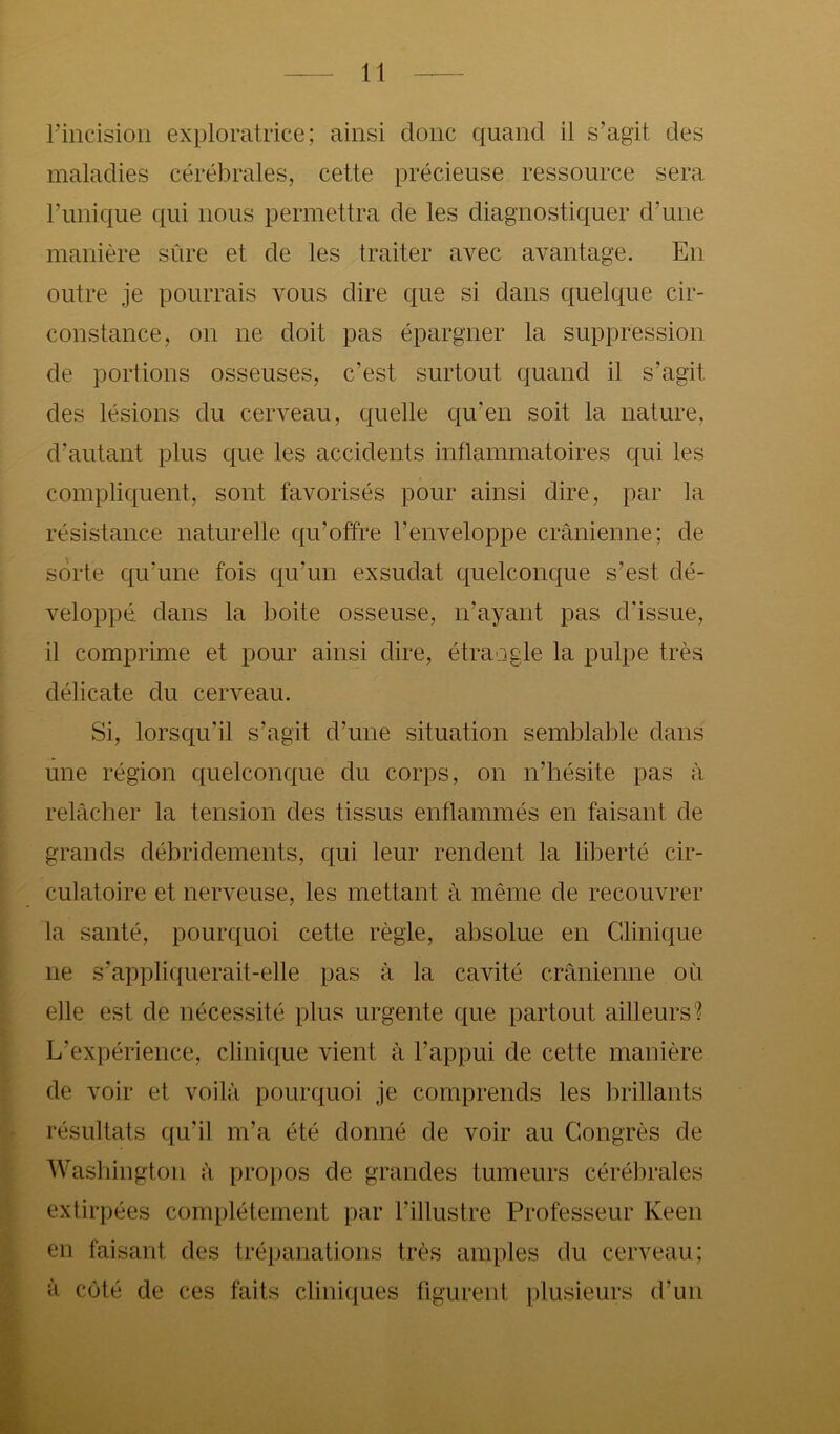 rincisioii exploratrice; ainsi donc quand il s’agit des maladies cérébrales, cette précieuse ressource sera runique qui nous permettra de les diagnostiquer d’une manière sûre et de les traiter avec avantage. En outre je pourrais vous dire que si dans quelque cir- constance, on ne doit pas épargner la suppression de portions osseuses, c’est surtout quand il s’agit des lésions du cerveau, quelle qu’en soit la nature, d’autant plus que les accidents inflammatoires qui les compliquent, sont favorisés pour ainsi dire, par la résistance naturelle qu’offre l’enveloppe crânienne; de sorte qu’une fois qu’un exsudât quelconque s’est dé- veloppé dans la boite osseuse, n’ayant pas d’issue, il comprime et pour ainsi dire, étrangle la pulpe très délicate du cerveau. Si, lorsqu’il s’agit d’une situation semblable dans une région quelconque du corps, on n’hésite pas à relâcher la tension des tissus enflammés en faisant de grands débridements, qui leur rendent la liberté cir- culatoire et nerveuse, les mettant à même de recouvrer la santé, pourquoi cette règle, absolue en Clinique ne s’appliquerait-elle pas à la cavité crânienne où elle est de nécessité plus urgente que partout ailleurs? L’expérience, clinique vient à l’appui de cette manière de voir et voilà pourquoi je comprends les brillants résultats qu’il m’a été donné de voir au Congrès de Washington à propos de grandes tumeurs cérébrales extirpées complètement par l’illustre Professeur Keen en faisant des trépanations très amples du cerveau; à côté de ces faits cliniques figurent |)lusieurs d’un