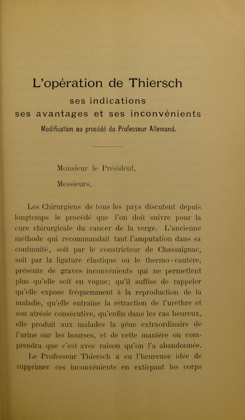 L’opération de Thiersch ses indications ses avantages et ses inconvénients Modification au procédé du Professeur Allemand. Monsieur le Président, Messieurs, Les Chirurgiens de tous les pays discutent depuis longtemps le procédé que l’on doit suivre pour la cure chirurgicale du cancer de la verge. L’ancienne méthode qui recommandait tant l’amputation dans sa continuité, soit par le constricteur de Chassaignac, soit par la ligature élastique ou le thermo - cautère, présente de graves inconvénients qui ne permettent plus qu’elle soit en vogue; qu’il suffise de rappeler qu’elle expose fréquemment à la reproduction de la maladie, qu’elle entraine la rétraction de l’urèthre et son atrésie consécutive, qu’enfm dans les cas heureux, elle produit aux malades la gène extraordinaire de l’urine sur les bourses, et de cette manière on com- jirendra que c'est avec raison qu’on l’a abandonnée. L(! Professeur Thiersch a eu l’heureuse idée de supprimer ces inconvénients en extirpant les corps