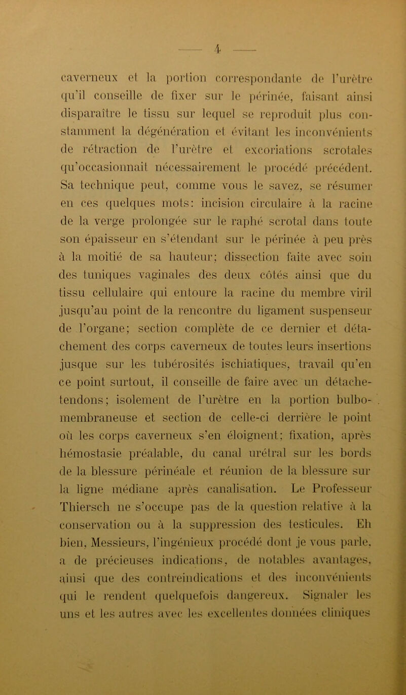 caverneux et la porlion correspondante de rurètre (|u’il conseille de fixer sur le périnée, faisant ainsi disparaître le tissu sur lequel se re])roduit plus con- staïuinenl la dégénération et évitaid les inconvénients de rétraction de Turètre el, excoriations scrotales qu’occasionnait nécessairement le procédé j)récédent. Sa technique peut, comme vous le savez, se résumer en ces quelques mots: incision circulaire à la racine de la verge prolongée sur le raphé scrotal dans toute son épaisseur en s’étendant sur le périnée à peu près à la moitié de sa hauteur; dissection faite avec soin des tuniques vaginales des deux côtés ainsi que du tissu cellulaire qui entoure la racine du membre viril jusqu’au point de la rencontre du ligament suspenseur de l’organe; section complète de ce dernier et déta- chement des corps caverneux de toutes leurs insertions jusque sur les tubérosités ischiatiques, travail qu’en ce point surtout, il conseille de faire avec un détache- tendons; isolement de l’urètre en la portion bulbo- membraneuse et section de celle-ci derrière le point où les corps caverneux s’en éloignent; fixation, après hémostasie préalable, du canal urétral sur les bords de la blessure périnéale et réunion de la blessure sur la ligne médiane après canalisation. Le Professeur Tbiersch ne s’occupe pas de la question relative à la conservation ou à la suppression des testicules. Eb l)ien. Messieurs, l’ingénieux ])rocédé dont je vous parle, a de précieuses indications, de notables avantages, ainsi que des cuntreindications et d(‘s inconvéniiMits qui le rendent quekjuefois daiigei'oux. Signaler les uns et les auti'os avec les excellentes données cliniques