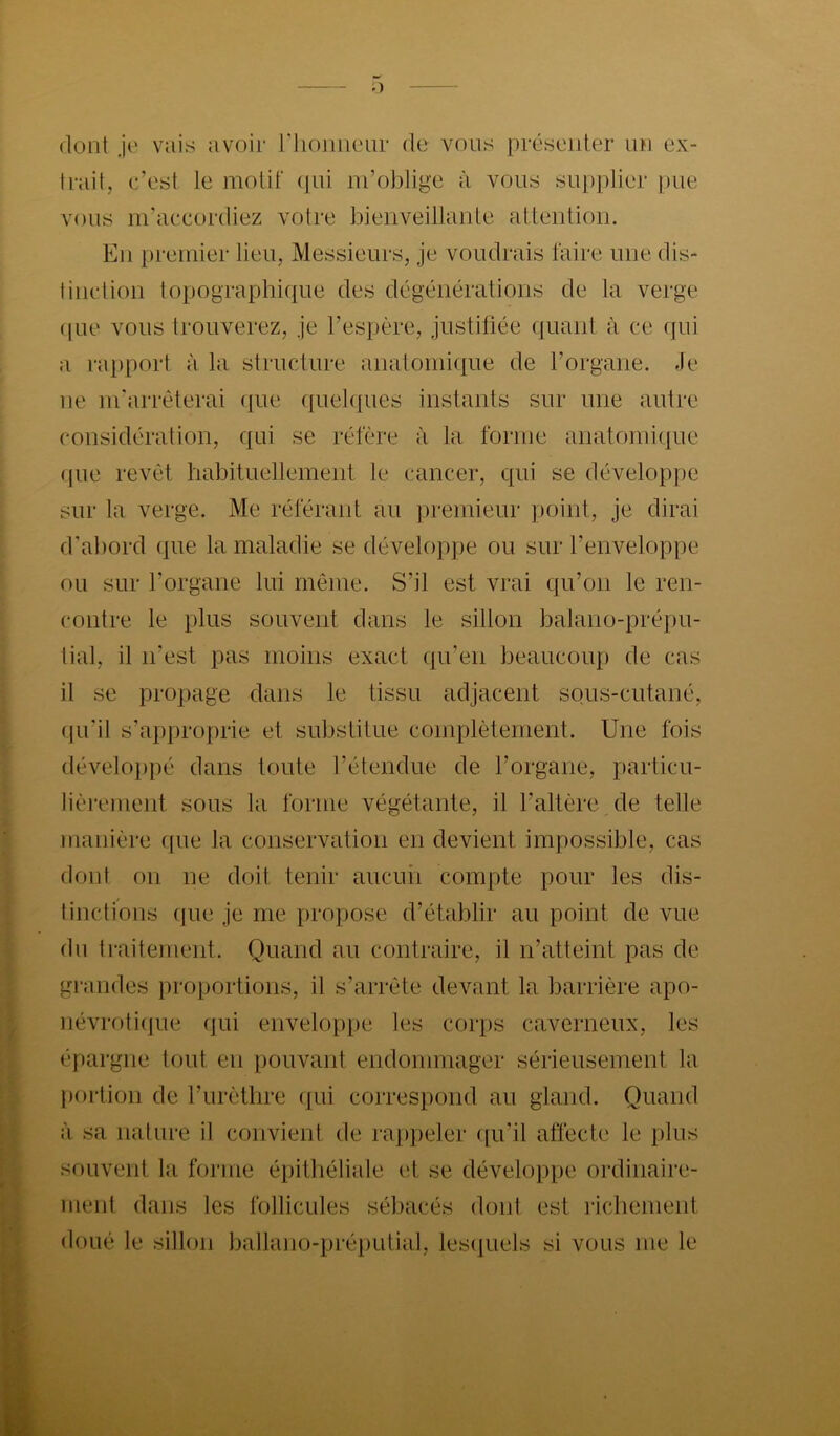 dont je vais avoir IMioiuienr de vous présenter un ex- trait, c’est le motif (jui m’oblige à vous su[)plier pue vous m’accordiez votre bienveillante attention. En premier lieu, Messieurs, je voudrais faire une dis- tinction topographique des dégénérations de la verge (|Lie vous trouverez, je l’espère, justifiée quant à ce qui a rapport à la structure anatomique de l’organe. Je ne m’arrêterai (]ue ({uebpies instants sur une autre considération, qui se réfère à la forme anatomique (pie revêt habituellement le cancer, C{ui se développe sur la verge. Me référant au premieur point, je dirai d’aliord que la maladie se développe ou sur l’enveloppe ou sur l’organe lui même. S’il est vrai qu’on le ren- contre le plus souvent dans le sillon balano-prépu- tial, il n’est pas moins exact ({u’eii beaucoup de cas il se propage dans le tissu adjacent sous-cutané, qu’il s’approprie et substitue complètement. Une fois (léveloi)pé dans toute l’étendue de l’organe, particu- lièrement sous la forme végétante, il l’altère de telle manière ({ue la conservation en devient impossible, cas dont on ne doit tenir aucuii compte pour les dis- tinctions (]ue je me propose d’établir au point de vue du traitement. Quand au contraire, il n’atteint pas de grandes proportions, il s’arrête devant la barrière apo- nêvroti((ue qui enveloppe les corps caverneux, les épargne tout en pouvant endommager sérieusement la portion de l’urèthre ({ui correspond au gland. Quand à sa nature il convient de ra})peler ([u’il affecte le plus souvent la forme épitliéliale et se développe ordinaire- ment dans les follicules sébacés dont est richement doué le sillon Ijallano-préputial, lesciuels si vous me le