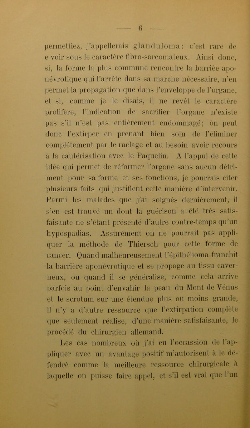 (•) permeltiez, j’appelleniis gltUid Liloina : c/est j-are de e voir sons le caractère fil)ro-sarcomateux. Ainsi donc, si, la forme la pins conimnne renconlre la barrièe aj)0- névroliqne ((ni rarrête dans sa marche nécessaire, n’en permet la })ropagation ((ne dans renvelo()pe de l’organe, et si, comme je le disais, il ne revêt le caractère prolifère, l’indication de sacrifier l’organe n’existe pas s’il n’est pas entièrement endommagé; on peut donc l’extirper en prenant bien soin de l’éliminer complètement par le raclage et an besoin avoir recours à la cautérisation avec je Pa((nelin. A l’appni de cette idée qui permet de réformer l’organe sans ancnn détri- ment pour sa forme et ses fonctions, je pourrais citer plnsienrs faits qni justifient cette manière d’intervenir. Parmi les malades que j’ai soignés dernièrement, il s’en est trouvé nn dont la guérison a été très satis- faisante ne s’ètant présenté d’antre contre-temps qn’nn hypospadias. Assurément on ne pourrait pas appli- quer la méthode de Thiersch (;>onr cette forme de cancer. Quand mallienrensement l’épithélioma franchit la barrière aponévrotiqne et se propage an tissn caver- neux, on quand il se généralise, comme cela arrive parfois an point d’envahir la pean dn Mont de Vénus et le scrotum sur une étendue pins on moins grande, il n’y a d’autre ressource ((ne l’extirpation complète que seulement réalise, d’une manière satisfaisante, le procédé dn chirurgien allemand. Les cas nombreux on j’ai en l’occassion de Tap- pli((uer avec nn avantage positif nrantorisent à le dé- fendrè comme la meilleure ressource chirurgicale à laquelle on puisse faire ap()el, et s'il est vrai que 1 nu