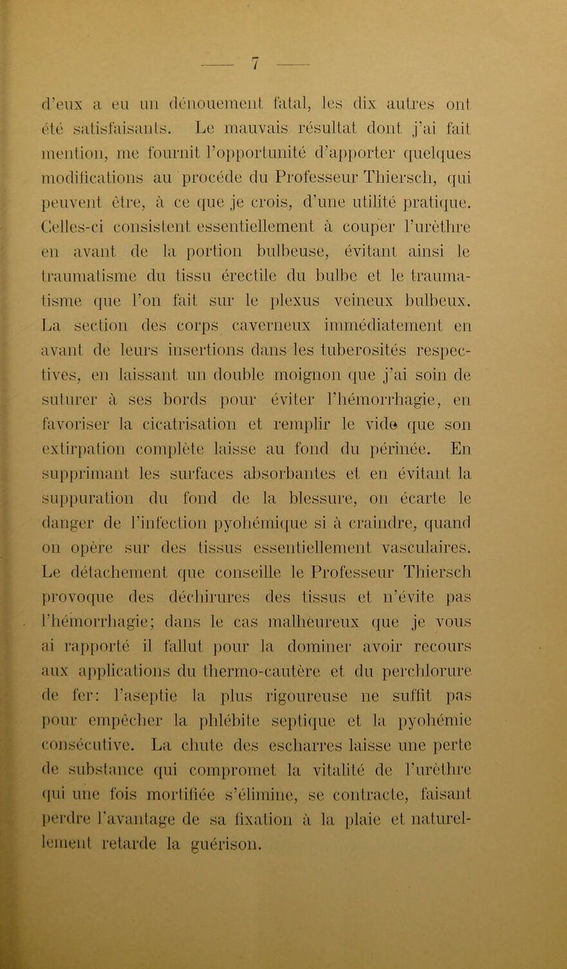 / d’eux a eu un dénouement. Mal, les dix autres ont été satisfaisants. Le mauvais résultat dont j’ai fait mention, me fournit l’opportunité d’apporter quel({ues moditications au procède du Professeur Tliierscli, qui peuvent être, à ce que je crois, d’une utilité praticpie. Celles-ci consistent essentiellement à couper l’urèthre en avant de la portion bulbeuse, évitant ainsi le traumatisme du tissu érectile du bulbe et le trauma- tisme que l’on fait sur le plexus veineux bulbeux. La section des corps caverneux immédiatement en avant de leurs insertions dans les tubérosités respec- tives, en laissant un double moignon que j’ai soin de suturer à ses bords pour éviter l’iiémorrhagie, en favoriser la cicatrisation et remplir le vido que son extirpation complète laisse au fond du périnée. En supprimant les surfaces absorbantes et en évitant la suppuration du fond de la blessure, on écarte le danger de l’infection pyoliémique si à craindre, quand on opère sur des tissus essenlieliement vasculaires. Le détacbement que conseille le Professeur Tbiersch provoque des déchirures des tissus et n’évite pas riiémorrliagie; dans le cas malbêureux que je vous ai rapporté il fallut pour la dominer avoir recours aux applications du thermo-cautère et du perchlorure de fer: l’aseptie la plus rigoureuse ne suffit pas pour empêcher la phlébite septique et la pyohémie consécutive. La chute des escbarres laisse une perte de substance ({ui compromet la vitalité de l’urètbre (]ui une fois mortiliée s’élimine, se contracle, faisant perdre l’avantage de sa lixation à la plaie et naturel- lement retarde la guérison.