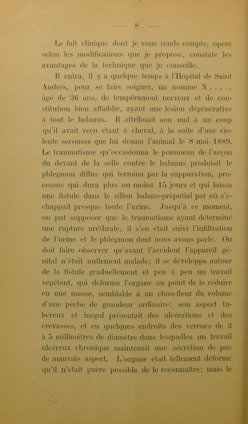 s Le lait cliiiiiiiie doiil je vous luaids rf)iiii)l(*, opéi’é selon les inodilicalions (JIK' Je i)ro|)ose, eoiislat(‘ les avantages de la lee]iiii(|ue (jiie je eoiiseille. 11 eidra, il y a (jue](iue temps à rilôpilal de Saint A mirés, jiour se faire soigner, mi nommé N âgé de o() ans, de lempérament nerveux et de coji- stilution bien affail)lie, ayant une lésion dégénérative à tout le balanus. Il attribuait son mal à un cou[i (pi’il avait reçu étant à cheval, à la suite d’une vio- lente secousse que lui donna ranimai le 8 mai 1889. Le traumatisme qu’occasionna le pommeau de l’arçon du devant de la selle contre le balanus produisit le ptdegmon diffus qui termina par la suppuration, pro- cessus qui dura plus ou moins 15 jours et qui laissa une tistule dans le sillon balano-préputial par où s'é- cbappait pres(pie toute l’urine. Jus(|u’à ce moment, on put supposer que le traumatisme ayant déterminé une ruptiu’e uréthrale, il s’en était suivi rinhltration de l’urine et le plilégmon dont nous avons parlé. On doit faire observer qu’avant l’accident l’ai)pareil gé- nital n’était nullement malade; il se développa autour de la listuJe graduellement et peu à peu un travail végétant, (|ui déforma l’organe au point de le réduire en une masse, semblable à un chou-tleur du volume dhme pèche de grandeur ordinaire: son aspect tu- béreux et inégal présentait des ulcérations et des crevasses, et en (pielques endroits des verrues de 8 à 5 millimètres de diamètre dans les(iuelles un travail ulcéreux chroni(|ue maintenait une sécrétion de j)us de mauvais as])ect. L’organe était tellement déformé (lu’il irétait guère possible de le reconnaître; mais le