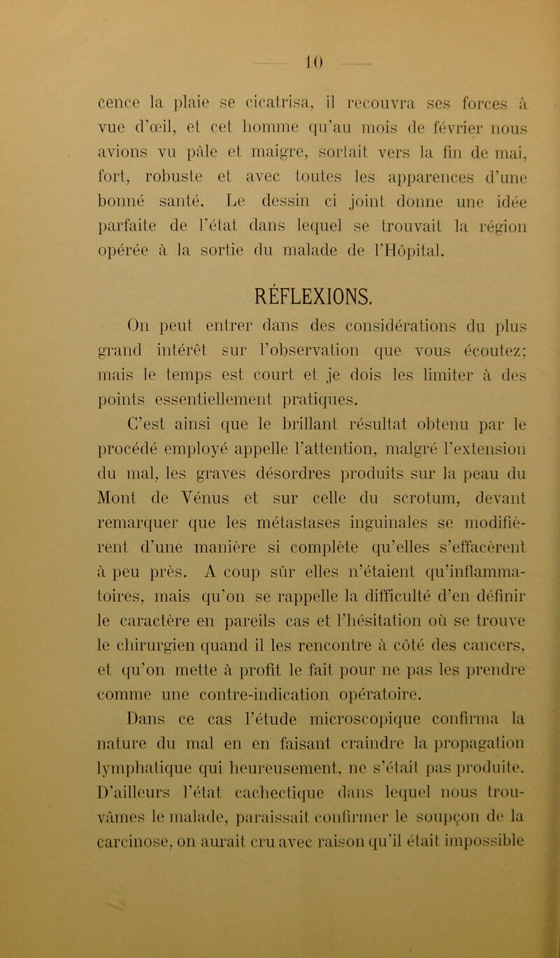 cence la plaie se cicatrisa, il recouvra ses forces à vue crcpil, et cet homme qu’au mois fie février nous avions vu pale et maigre, sortait vers la fin de mai, fort, robuste et avec toutes les apparences d’une bonne santé. Le dessin ci joint donne une idée parfaite de l’état dans lequel se trouvait la région opérée à la sortie du malade de l’Hôpital. RÉFLEXIONS. On peut entrer dans des considérations du plus grand intérêt sur l’observation que vous écoutez; mais le temps est court et je dois les limiter à des points essentiellement pratiques. C’est ainsi que le brillant résultat obtenu par le procédé employé appelle l’attention, malgré l’extension du mal, les graves désordres produits sur la peau du Mont de Vénus et sur celle du scrotum, devant remarquer que les métastases inguinales se modifiè- rent d’une manière si complète qu’elles s’effacèrent à peu près. A coup sûr elles n’étaient qu’inflamma- toires, mais qu’on se rappelle la difficulté d’en définir le caractère en pareils cas et l’hésitation où se trouve le chirurgien quand il les rencontre à côté des cancers, et qu’on mette à profit le fait pour ne pas les prendre comme une contre-indication opératoire. Dans ce cas l’étude microscopique confirma la nature du mal en en faisant craindre la jiropagalion lymphatique qui heureusement, ne s’élail pas produite. D’ailleurs l’état cachectique dans lequel nous trou- vâmes le malade, paraissait coiifii’iner le soujiçon de la carcinose, on aurait cru avec raison qu'il était impossible
