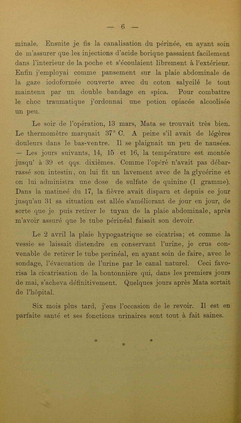 minale. Ensuite je fis la canalisation du périnée, en ayant soin de m'assurer que les injections d’acide borique passaient facilement dans l’interieur de la poche et s’écoulaient librement à l’extérieur. Enfin j’employai comme pansement sur la plaie abdominale de la gaze iodoformée couverte avec du coton salycilé le tout maintenu par un double bandage en spica. Pour combattre le choc traumatique j’ordonnai une potion opiacée alcoolisée un peu. Le soir de l’opération, 13 mars, Mata se trouvait très bien. Le thermomètre marquait 37° C. A peine s’il avait de légères douleurs dans le bas-ventre. Il se plaignait un peu de nausées. — Les jours suivants, 14, 15 - et 16, la température est montée jusqu’ à 39 et qqs. dixièmes. Comme l’opéré n’avait pas débar- rassé son intestin, on lui fit un lavement avec de la glycérine et on lui administra une dose de sulfate de quinine (1 gramme). Dans la matineé du 17, la fièvre avait disparu et depuis ce jour jusqu’au 3L sa situation est allée s’améliorant de jour en jour, de sorte que je puis retirer le tuyau de la plaie abdominale, après m’avoir assuré que le tube périnéal faisait son devoir. Le 2 avril la plaie hypogastrique se cicatrisa; et comme la vessie se laissait distendre en conservant l’urine, je crus con- venable de retirer le tube périnéal, en ayant soin de faire, avec le sondage, l’évacuation de l’urine par le canal naturel. Ceci favo- risa la cicatrisation de la boutonnière qui, dans les premiers jours de mai, s’acheva définitivement. Quelques jours après Mata sortait de l’hôpital. Six mois plus tard, j’eus l’occasion de le revoir. Il est en parfaite santé et ses fonctions urinaires sont tout à fait saines.