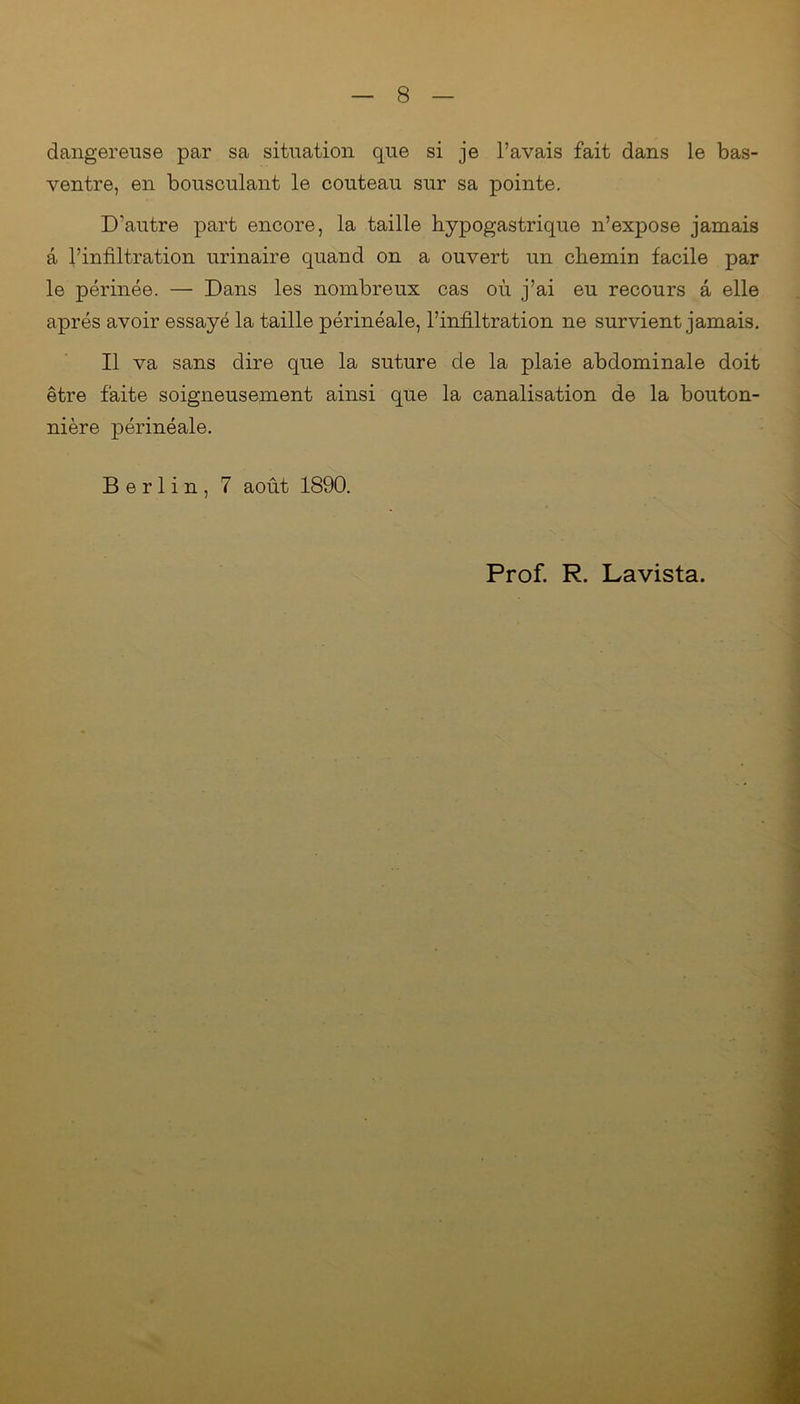 dangereuse par sa situation que si je l’avais fait dans le bas- ventre, en bousculant le couteau sur sa pointe. D’autre part encore, la taille hypogastrique n’expose jamais a l’infiltration urinaire quand on a ouvert un chemin facile par le périnée. — Dans les nombreux cas où j’ai eu recours â elle après avoir essayé la taille périnéale, l’infiltration ne survient jamais. Il va sans dire que la suture de la plaie abdominale doit être faite soigneusement ainsi que la canalisation de la bouton- nière périnéale. Berlin, 7 août 1890. Prof. R. Lavista.