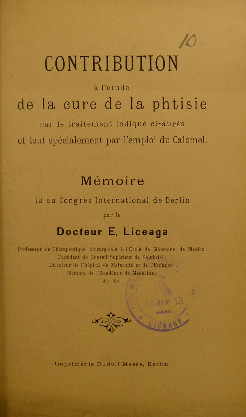 , /ô CONTRIBUTION à l’étude de la cure de la phtisie par le traitement indiqué ci-après et tout spécialement par l’emploi du Calomel. Mémoire / lu au Congrès International de Berlin par le Docteur E. Liceaga ■ Professeur de Thérapeutique chirurgicale à l’Ecole de Médecine de Mexico; Président du Conseil Supérieur de Salubrité; Directeur de l’hôpital de Maternité et de l’Enfance;