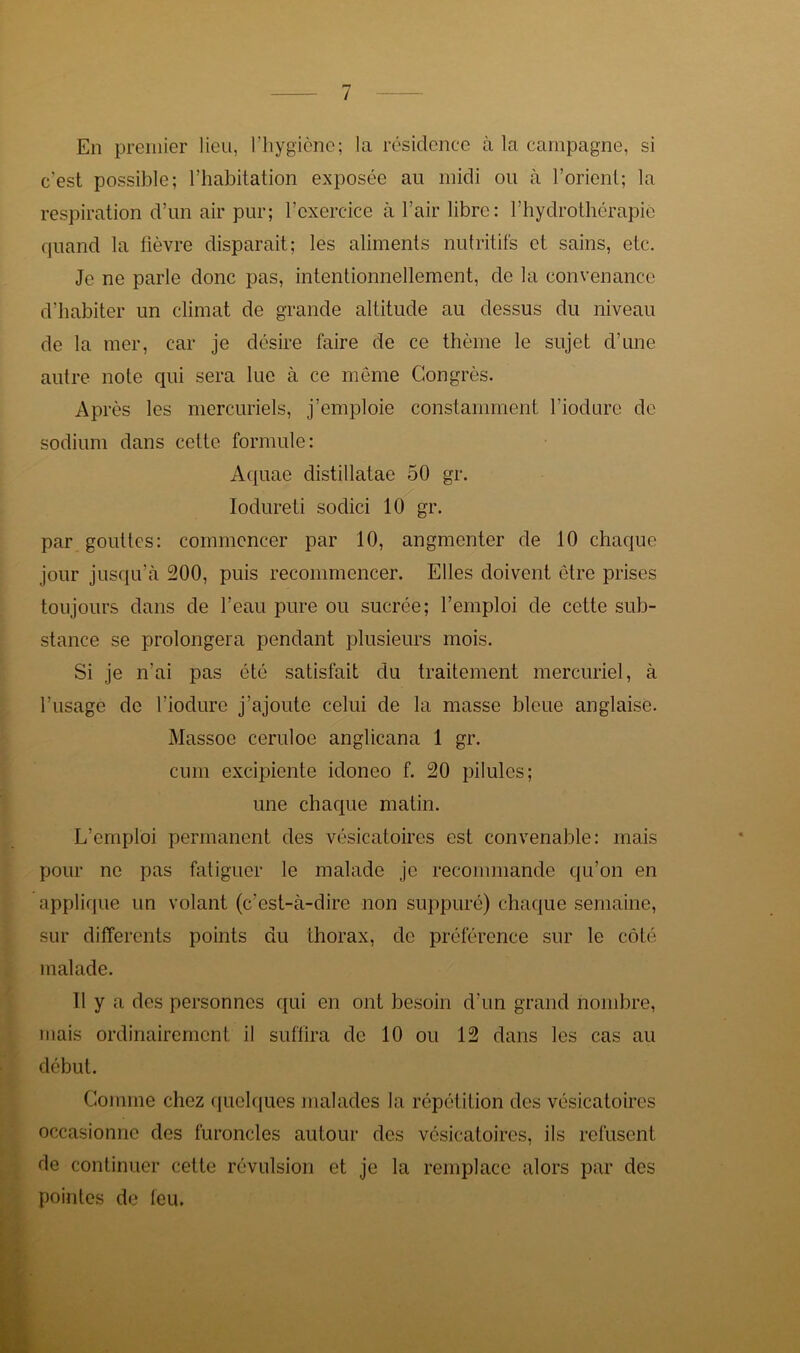 En premier lieu, l’hygiène; la résidence à la campagne, si c'est possible; l’habitation exposée au midi ou à l’orient; la respiration d’un air pur; l’exercice à l’air libre: l’hydrothérapie quand la fièvre disparait; les aliments nutritifs et sains, etc. Je ne parle donc pas, intentionnellement, de la convenance d’habiter un climat de grande altitude au dessus du niveau de la mer, car je désire faire de ce thème le sujet d’une autre note qui sera lue à ce même Congrès. Après les mercuriels, j’emploie constamment l’iodure de sodium dans cette formule: Aquae distillatae 50 gr. Iodureti soclici 10 gr. par gouttes: commencer par 10, angmenter de 10 chaque jour jusqu’à 200, puis recommencer. Elles doivent être prises toujours dans de l’eau pure ou sucrée; l’emploi de cette sub- stance se prolongera pendant plusieurs mois. Si je n’ai pas été satisfait du traitement mercuriel, à l’usage de l’iodure j’ajoute celui de la masse bleue anglaise. Massoe ceruloe anglicana 1 gr. cum excipiente idoneo f. 20 pilules; une chaque matin. L’emploi permanent des vésicatoires est convenable: mais pour ne pas fatiguer le malade je recommande qu’on en applique un volant (c’est-à-dire non suppuré) chaque semaine, sur differents points du thorax, de préférence sur le côté malade. Il y a des personnes qui en ont besoin d’un grand nombre, mais ordinairement il suffira de 10 ou 12 dans les cas au début. Comme chez quelques malades la répétition des vésicatoires occasionne des furoncles autour des vésicatoires, ils refusent de continuer cette révulsion et je la remplace alors par des pointes de leu.