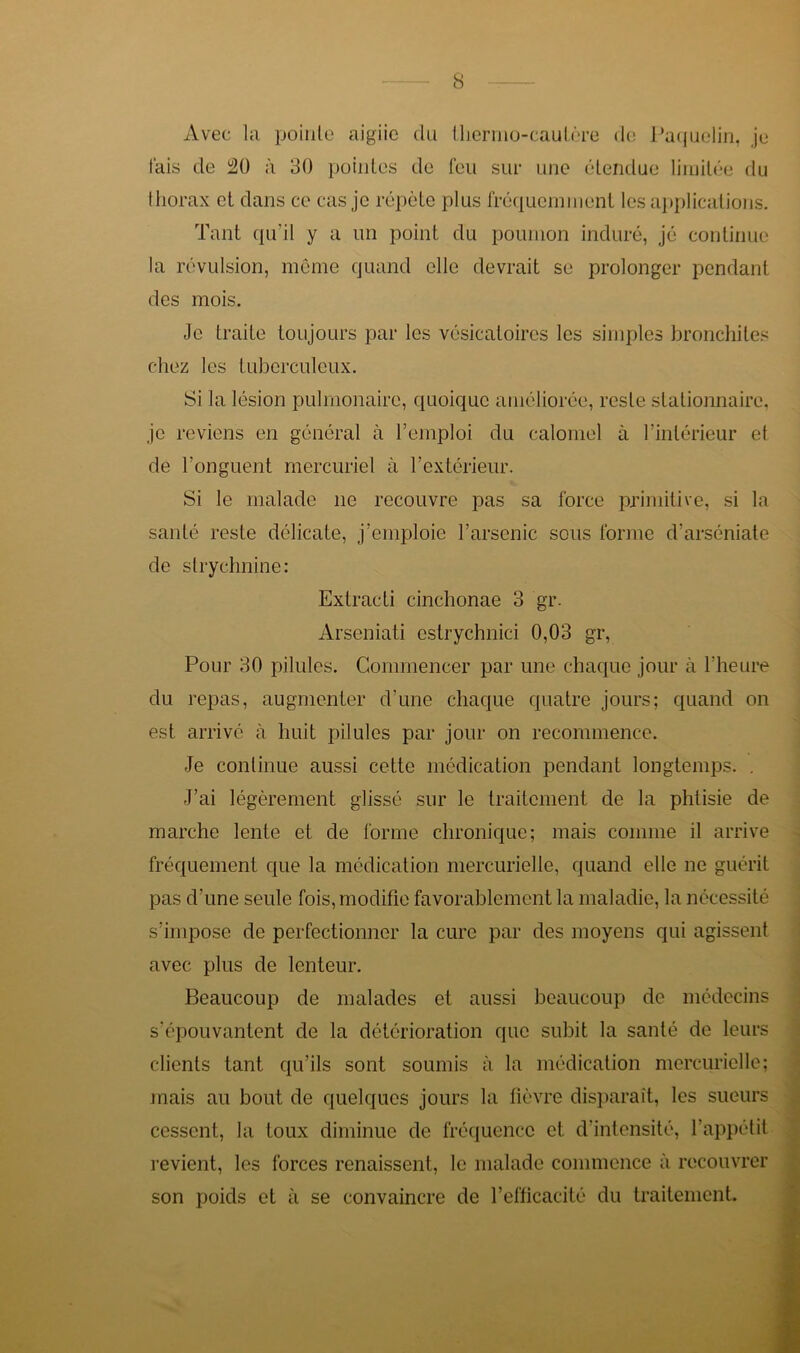 Avec la pointe aigiic du thermo-cautère de Paquelin, je tais de à 30 pointes de feu sur une étendue limitée du thorax et dans ce cas je répète plus fréquemment les applications. Tant qu’il y a un point du poumon induré, jé continue la révulsion, même quand elle devrait se prolonger pendant des mois. Je traite toujours par les vésicatoires les simples bronchites chez les tuberculeux. Si la lésion pulmonaire, quoique améliorée, reste stationnaire, je reviens en général à remploi du calomel à l’intérieur et de l'onguent mercuriel à l’extérieur. Si le malade 11e recouvre pas sa force primitive, si la santé reste délicate, j’emploie l’arsenic sous forme d’arséniate de strychnine: Extracti cinchonae 3 gr. Arseniati estrychnici 0,03 gr, Pour 30 pilules. Commencer par une chaque jour à l’heure du repas, augmenter d’une chaque quatre jours; quand on est arrivé à huit pilules par jour on recommence. Je continue aussi cette médication pendant longtemps. . J’ai légèrement glissé sur le traitement de la phtisie de marche lente et de forme chronique; mais comme il arrive fréquement que la médication mercurielle, quand elle 11e guérit pas d’une seule fois, modifie favorablement la maladie, la nécessité s’impose de perfectionner la cure par des moyens qui agissent avec plus de lenteur. Beaucoup de malades et aussi beaucoup de médecins s’épouvantent de la détérioration que subit la santé de leurs clients tant qu’ils sont soumis à la médication mercurielle; mais au bout de quelques jours la fièvre disparaît, les sueurs cessent, la toux diminue de fréquence et d’intensité, l’appétit revient, les forces renaissent, le malade commence à recouvrer son poids et à se convaincre de l’efficacité du traitement.