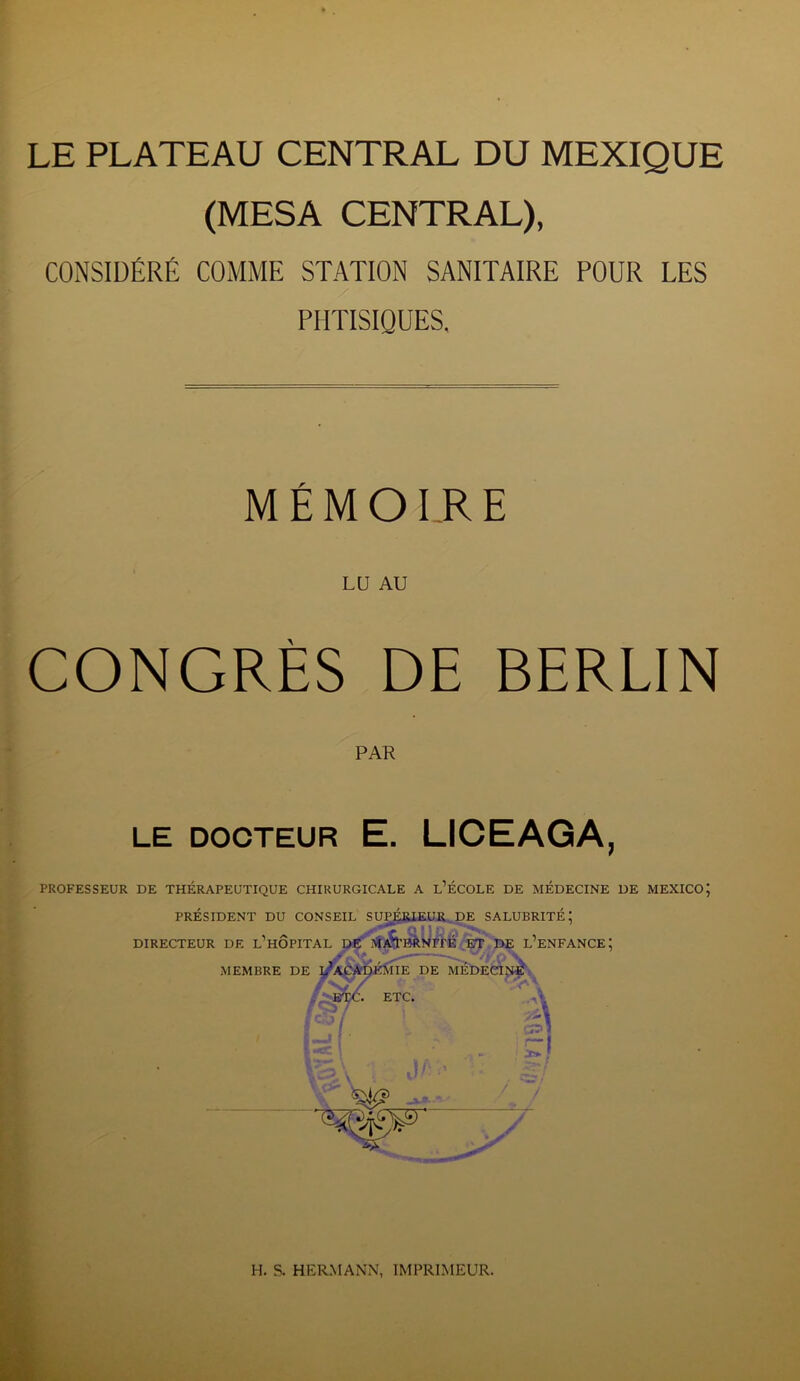 LE PLATEAU CENTRAL DU MEXIQUE (MESA CENTRAL), CONSIDÉRÉ COMME STATION SANITAIRE POUR LES PHTISIQUES, MÉMOIRE LU AU CONGRÈS DE BERLIN PAR LE DOCTEUR E. LICEAGA, PROFESSEUR DE THÉRAPEUTIQUE CHIRURGICALE A L’ÉCOLE DE MÉDECINE DE MEXICO; PRÉSIDENT DU CONSEIL SUPÉRIEUR DE SALUBRITÉ; DIRECTEUR DE L’HOPITAL DE MA^’BRNÏTÉ ET DE L’ENFANCE; MEMBRE DE ^ACADÉMIE DE MÉDECINE . ETC. ETC. i •*> ?