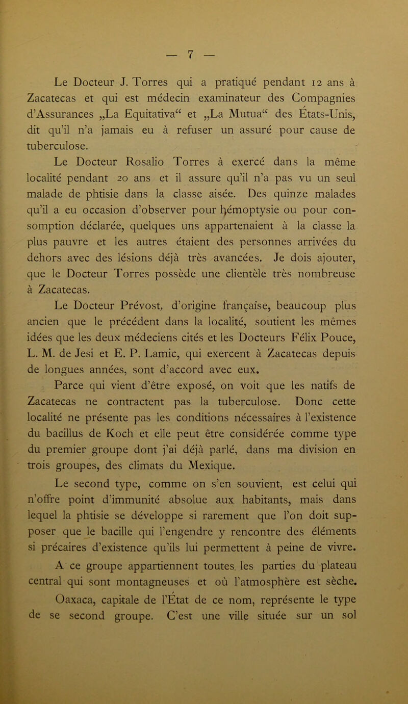 Le Docteur J. Torres qui a pratiqué pendant 12 ans à Zacatecas et qui est médecin examinateur des Compagnies / d’Assurances „La Equitativa“ et „La Mutua“ des Etats-Unis, dit qu’il n’a jamais eu à refuser un assuré pour cause de tuberculose. Le Docteur Rosalio Torres à exercé dans la même localité pendant 20 ans et il assure qu’il n’a pas vu un seul malade de phtisie dans la classe aisée. Des quinze malades qu’il a eu occasion d’observer pour hémoptysie ou pour con- somption déclarée, quelques uns appartenaient à la classe la plus pauvre et les autres étaient des personnes arrivées du dehors avec des lésions déjà très avancées. Je dois ajouter, que le Docteur Torres possède une clientèle très nombreuse à Zacatecas. Le Docteur Prévost, d’origine française, beaucoup plus ancien que le précédent dans la localité, soutient les mêmes idées que les deux médeciens cités et les Docteurs Félix Pouce, L. M. de Jesi et E. P. Lamie, qui exercent à Zacatecas depuis de longues années, sont d’accord avec eux. Parce qui vient d’être exposé, on voit que les natifs de Zacatecas ne contractent pas la tuberculose. Donc cette localité ne présente pas les conditions nécessaires à l’existence du bacillus de Koch et elle peut être considérée comme type du premier groupe dont j’ai déjà parlé, dans ma division en trois groupes, des climats du Mexique. Le second type, comme on s’en souvient, est celui qui n’offre point d’immunité absolue aux habitants, mais dans lequel la phtisie se développe si rarement que l’on doit sup- poser que le bacille qui l’engendre y rencontre des éléments si précaires d’existence qu’ils lui permettent à peine de vivre. A ce groupe appartiennent toutes les parties du plateau central qui sont montagneuses et où l’atmosphère est sèche. / Oaxaca, capitale de l’Etat de ce nom, représente le type de se second groupe. C’est une ville située sur un sol