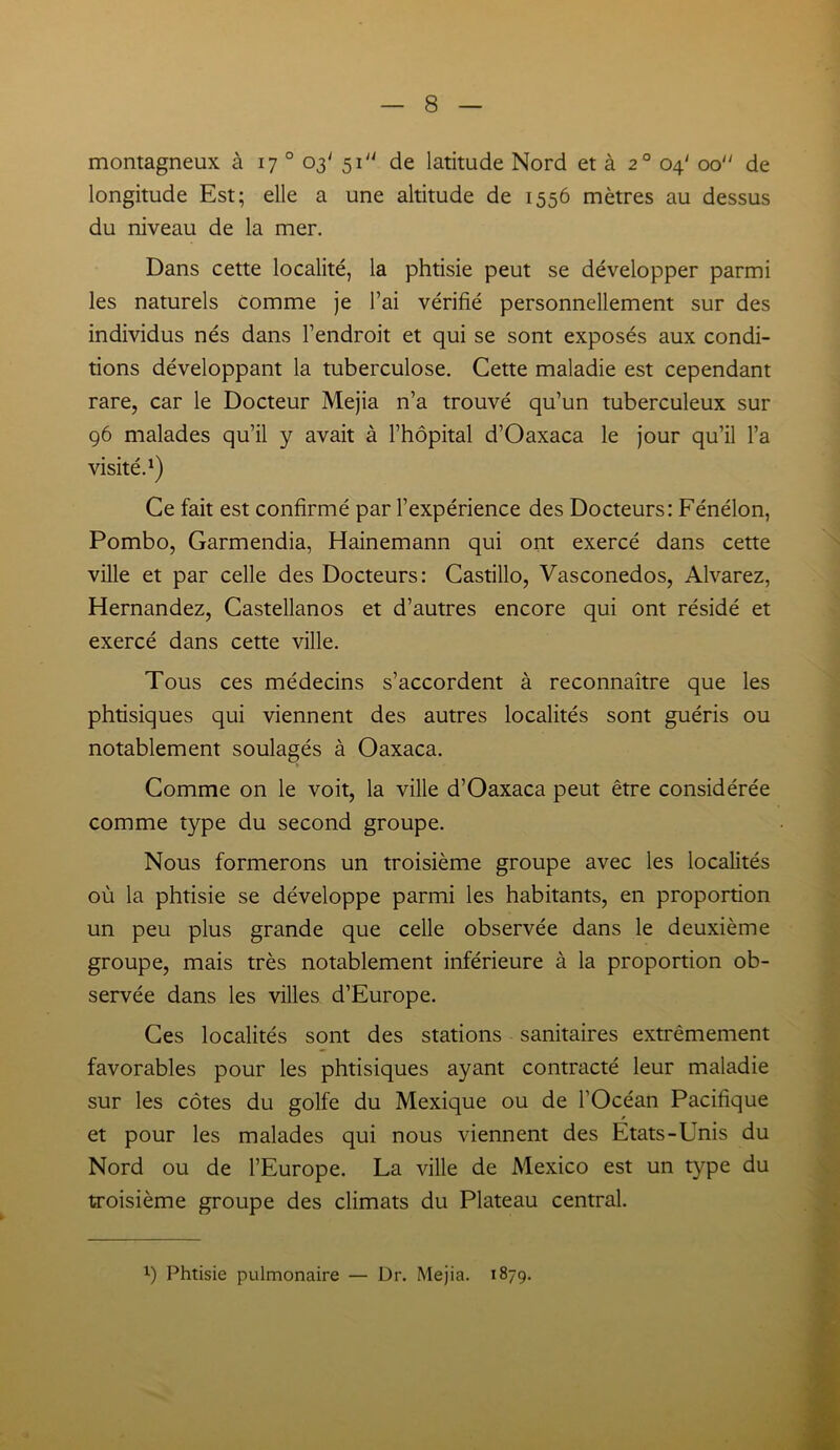montagneux à 17 0 03' 51 de latitude Nord et à 20 04' 00 de longitude Est; elle a une altitude de 1556 mètres au dessus du niveau de la mer. Dans cette localité, la phtisie peut se développer parmi les naturels Comme je l’ai vérifié personnellement sur des individus nés dans l’endroit et qui se sont exposés aux condi- tions développant la tuberculose. Cette maladie est cependant rare, car le Docteur Mejia n’a trouvé qu’un tuberculeux sur 96 malades qu’il y avait à l’hôpital d’Oaxaca le jour qu’il l’a visité.1) Ce fait est confirmé par l’expérience des Docteurs: Fénélon, Pombo, Garmendia, Hainemann qui ont exercé dans cette ville et par celle des Docteurs: Castillo, Vasconedos, Alvarez, Hernandez, Castellanos et d’autres encore qui ont résidé et exercé dans cette ville. Tous ces médecins s’accordent à reconnaître que les phtisiques qui viennent des autres localités sont guéris ou notablement soulagés à Oaxaca. Comme on le voit, la ville d’Oaxaca peut être considérée comme type du second groupe. Nous formerons un troisième groupe avec les localités où la phtisie se développe parmi les habitants, en proportion un peu plus grande que celle observée dans le deuxième groupe, mais très notablement inférieure à la proportion ob- servée dans les villes d’Europe. Ces localités sont des stations sanitaires extrêmement favorables pour les phtisiques ayant contracté leur maladie sur les côtes du golfe du Mexique ou de l'Océan Pacifique et pour les malades qui nous viennent des Etats-Unis du Nord ou de l’Europe. La ville de Mexico est un type du troisième groupe des climats du Plateau central. x) Phtisie pulmonaire — Dr. Mejia. 1879.