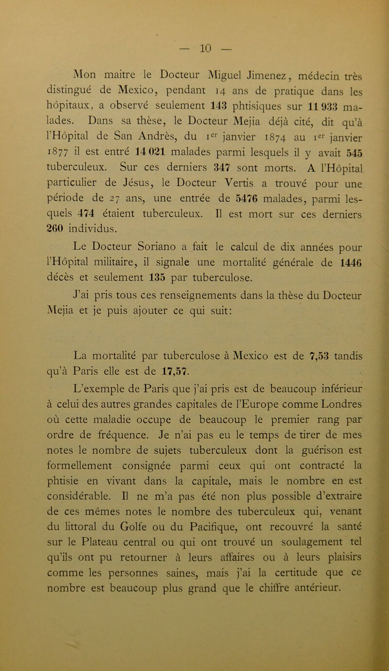 Mon maitre le Docteur Miguel Jimenez, médecin très distingué de Mexico, pendant 14 ans de pratique dans les hôpitaux, a observé seulement 143 phtisiques sur 11933 ma- lades. Dans sa thèse, le Docteur Mejia déjà cité, dit qu’à l’Hôpital de San Andrès, du ier janvier 1874 au ier janvier 1877 il est entré 14 021 malades parmi lesquels il y avait 545 tuberculeux. Sur ces derniers 347 sont morts. A l’Hôpital particulier de Jésus, le Docteur Vertis a trouvé pour une période de 27 ans, une entrée de 5476 malades, parmi les- quels 474 étaient tuberculeux. Il est mort sur ces derniers 260 individus. Le Docteur Soriano a fait le calcul de dix années pour l’Hôpital militaire, il signale une mortalité générale de 1446 décès et seulement 135 par tuberculose. J’ai pris tous ces renseignements dans la thèse du Docteur Mejia et je puis ajouter ce qui suit: La mortalité par tuberculose à Mexico est de 7,53 tandis qu’à Paris elle est de 17,57. L’exemple de Paris que j’ai pris est de beaucoup inférieur à celui des autres grandes capitales de l’Europe comme Londres où cette maladie occupe de beaucoup le premier rang par ordre de fréquence. Je n’ai pas eu le temps de tirer de mes notes le nombre de sujets tuberculeux dont la guérison est formellement consignée parmi ceux qui ont contracté la phtisie en vivant dans la capitale, mais le nombre en est considérable. Il ne m’a pas été non plus possible d’extraire de ces mêmes notes le nombre des tuberculeux qui, venant du littoral du Golfe ou du Pacifique, ont recouvré la santé sur le Plateau central ou qui ont trouvé un soulagement tel qu'ils ont pu retourner à leurs affaires ou à leurs plaisirs comme les personnes saines, mais j’ai la certitude que ce nombre est beaucoup plus grand que le chiffre antérieur.
