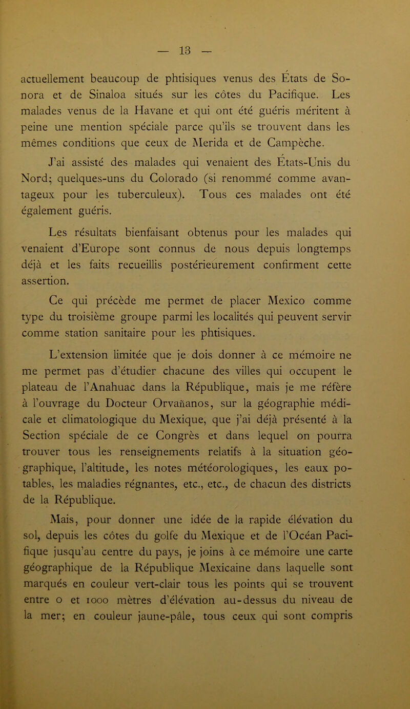 / actuellement beaucoup de phtisiques venus des Etats de So- nora et de Sinaloa situés sur les côtes du Pacifique. Les malades venus de la Havane et qui ont été guéris méritent à peine une mention spéciale parce qu’ils se trouvent dans les mêmes conditions que ceux de Merida et de Campèche. » J’ai assisté des malades qui venaient des Etats-Unis du Nord; quelques-uns du Colorado (si renommé comme avan- tageux pour les tuberculeux). Tous ces malades ont été également guéris. Les résultats bienfaisant obtenus pour les malades qui venaient d’Europe sont connus de nous depuis longtemps déjà et les faits recueillis postérieurement confirment cette assertion. Ce qui précède me permet de placer Mexico comme type du troisième groupe parmi les localités qui peuvent servir comme station sanitaire pour les phtisiques. L’extension limitée que je dois donner à ce mémoire ne me permet pas d’étudier chacune des villes qui occupent le plateau de l’Anahuac dans la République, mais je me réfère à l’ouvrage du Docteur Orvananos, sur la géographie médi- cale et climatologique du Mexique, que j’ai déjà présenté à la Section spéciale de ce Congrès et dans lequel on pourra trouver tous les renseignements relatifs à la situation géo- graphique, l’altitude, les notes météorologiques, les eaux po- tables, les maladies régnantes, etc., etc., de chacun des districts de la République. Mais, pour donner une idée de la rapide élévation du sol, depuis les côtes du golfe du Mexique et de l’Océan Paci- fique jusqu’au centre du pays, je joins à ce mémoire une carte géographique de la République Mexicaine dans laquelle sont marqués en couleur vert-clair tous les points qui se trouvent entre o et 1000 mètres d’élévation au-dessus du niveau de la mer; en couleur jaune-pâle, tous ceux qui sont compris