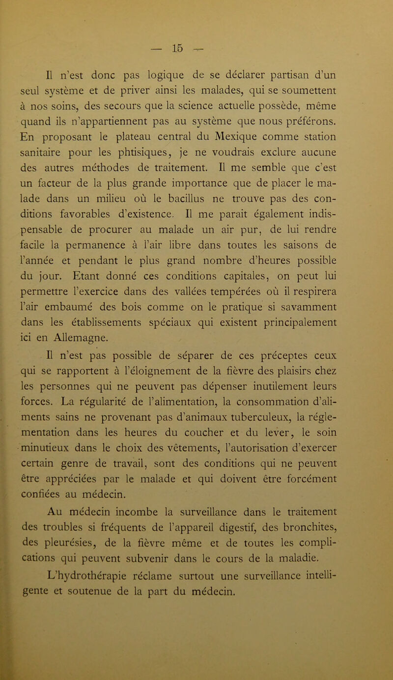 Il n’est donc pas logique de se déclarer partisan d’un seul système et de priver ainsi les malades, qui se soumettent à nos soins, des secours que la science actuelle possède, même quand ils n’appartiennent pas au système que nous préférons. En proposant le plateau central du Mexique comme station sanitaire pour les phtisiques, je ne voudrais exclure aucune des autres méthodes de traitement. Il me semble que c’est un facteur de la plus grande importance que de placer le ma- lade dans un milieu où le bacillus ne trouve pas des con- ditions favorables d’existence. Il me parait également indis- pensable de procurer au malade un air pur, de lui rendre facile la permanence à l’air libre dans toutes les saisons de l’année et pendant le plus grand nombre d’heures possible du jour. Etant donné ces conditions capitales, on peut lui permettre l’exercice dans des vallées tempérées où il respirera l’air embaumé des bois comme on le pratique si savamment dans les établissements spéciaux qui existent principalement ici en Allemagne. Il n’est pas possible de séparer de ces préceptes ceux qui se rapportent à l’éloignement de la fièvre des plaisirs chez les personnes qui ne peuvent pas dépenser inutilement leurs forces. La régularité de l’alimentation, la consommation d’ali- ments sains ne provenant pas d’animaux tuberculeux, la régle- mentation dans les heures du coucher et du lever, le soin minutieux dans le choix des vêtements, l’autorisation d’exercer certain genre de travail, sont des conditions qui ne peuvent être appréciées par le malade et qui doivent être forcément confiées au médecin. Au médecin incombe la surveillance dans le traitement des troubles si fréquents de l’appareil digestif, des bronchites, des pleurésies, de la fièvre même et de toutes les compli- cations qui peuvent subvenir dans le cours de la maladie. L’hydrothérapie réclame surtout une surveillance intelli- gente et soutenue de la part du médecin.