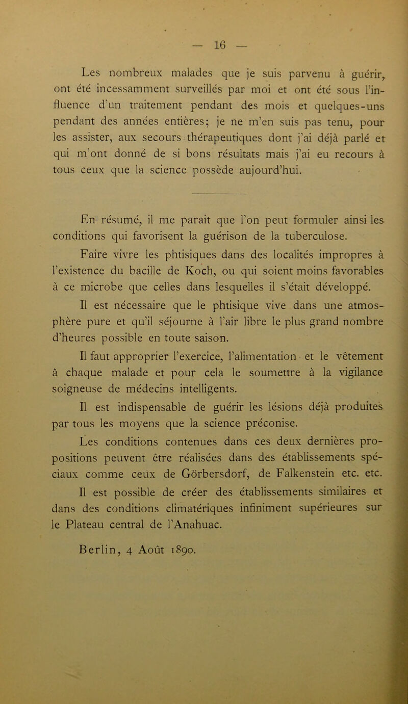 Les nombreux malades que je suis parvenu à guérir,, ont été incessamment surveillés par moi et ont été sous l’in- fluence d’un traitement pendant des mois et quelques-uns pendant des années entières; je ne m’en suis pas tenu, pour les assister, aux secours thérapeutiques dont j’ai déjà parlé et qui m’ont donné de si bons résultats mais j’ai eu recours à tous ceux que la science possède aujourd’hui. En résumé, il me parait que l’on peut formuler ainsi les conditions qui favorisent la guérison de la tuberculose. Faire vivre les phtisiques dans des localités impropres à l’existence du bacille de Koch, ou qui soient moins favorables à ce microbe que celles dans lesquelles il s’était développé. Il est nécessaire que le phtisique vive dans une atmos- phère pure et qu’il séjourne à l’air libre le plus grand nombre d’heures possible en toute saison. Il faut approprier l’exercice, l’alimentation et le vêtement à chaque malade et pour cela le soumettre à la vigilance soigneuse de médecins intelligents. Il est indispensable de guérir les lésions déjà produites par tous les moyens que la science préconise. Les conditions contenues dans ces deux dernières pro- positions peuvent être réalisées dans des établissements spé- ciaux comme ceux de Gôrbersdorf, de Falkenstein etc. etc. Il est possible de créer des établissements similaires et dans des conditions climatériques infiniment supérieures sur le Plateau central de l’Anahuac. Berlin, 4 Août 1890.