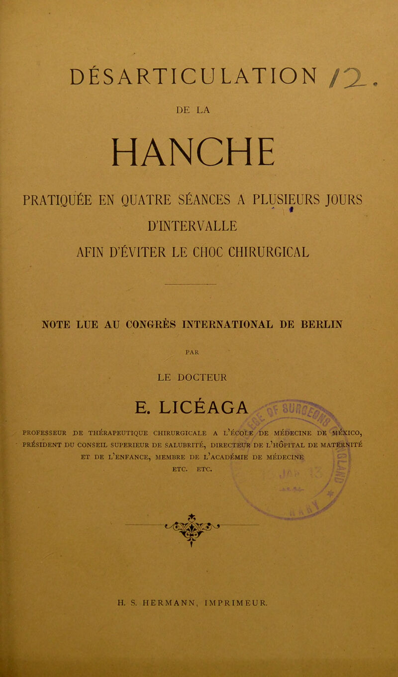 DÉSARTICULATION /2_. DE LA HANCHE PRATIQUÉE EN QUATRE SÉANCES A PLUSIEURS JOURS D’INTERVALLE AFIN D’ÉVITER LE CHOC CHIRURGICAL NOTE LUE AU CONGRÈS INTERNATIONAL DE BERLIN PAR LE DOCTEUR E. LICÉAGA PROFESSEUR DE THÉRAPEUTIQUE CHIRURGICALE A L’ÉCOLE DE MÉDECINE DE MÉXICO, PRÉSIDENT DU CONSEIL SUPERIEUR DE SALUBRITÉ, DIRECTEUR DE l’hÔPITAL DE MATERNITÉ ET DE L’ENFANCE, MEMBRE DE l’aCADÉMIE DE MÉDECINE ETC. ETC.