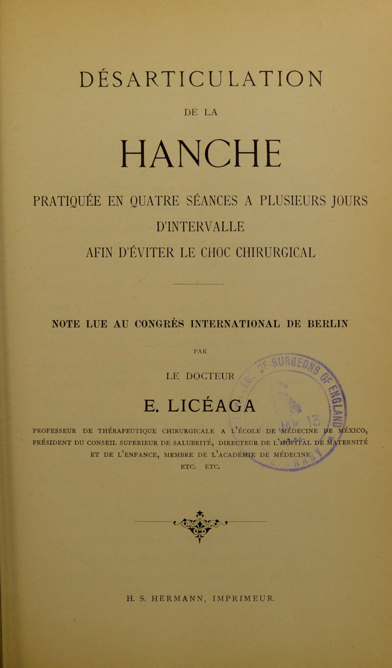 DE LA HANCHE PRATIQUÉE EN QUATRE SÉANCES A PLUSIEURS JOURS D’INTERVALLE AFIN D’ÉVITER LE CHOC CHIRURGICAL NOTE LUE AU CONGRES INTERNATIONAL DE BERLIN PAR LE DOCTEUR E. LICEAGA PROFESSEUR DE THÉRAPEUTIQUE CHIRURGICALE A L’ÉCOLE DE MÉDECINE DE MÉXICO, PRÉSIDENT DU CONSEIL SUPERIEUR DE SALUBRITÉ, DIRECTEUR DE L’HÔPITAL DE MATERNITÉ ET DE L’ENFANCE, MEMBRE DE L’ACADÉMIE DE MÉDECINE ETC. ETC. • - 1