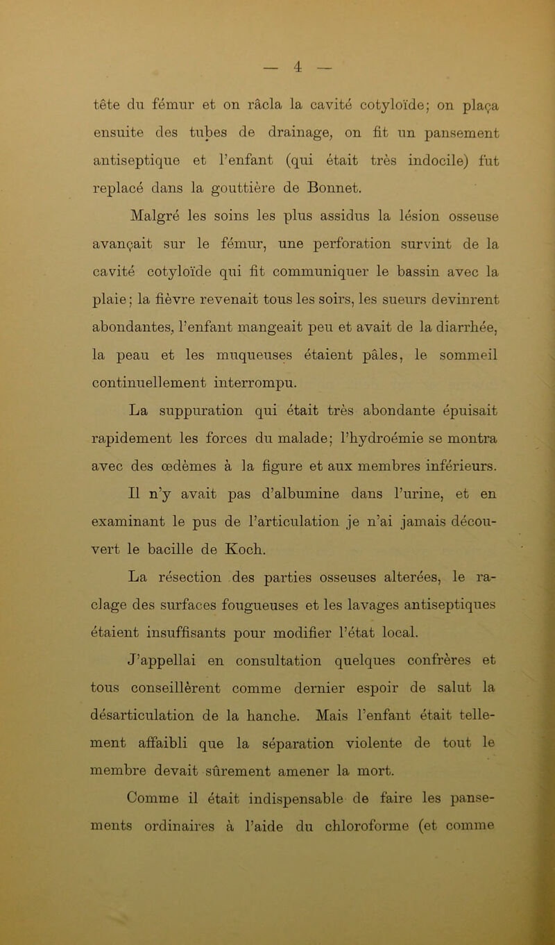 tête du fémur et on racla la cavité cotyloïde; on plaça ensuite des tubes de drainage, on fit un pansement antiseptique et l’enfant (qui était très indocile) fut replacé dans la gouttière de Bonnet. Malgré les soins les plus assidus la lésion osseuse avançait sur le fémur, une perforation survint de la cavité cotyloïde qui fit communiquer le bassin avec la plaie ; la fièvre revenait tous les soirs, les sueurs devinrent abondantes, l’enfant mangeait peu et avait de la diarrhée, la peau et les muqueuses étaient pâles, le sommeil continuellement interrompu. La suppuration qui était très abondante épuisait rapidement les forces du malade; l’hydroémie se montra avec des œdèmes à la figure et aux membres inférieurs. Il n’y avait pas d’albumine dans l’urine, et en examinant le pus de l’articulation je n’ai jamais décou- vert le bacille de Koch. La résection des parties osseuses altérées, le ra- clage des surfaces fougueuses et les lavages antiseptiques étaient insuffisants pour modifier l’état local. J’appellai en consultation quelques confrères et tous conseillèrent comme dernier espoir de salut la désarticulation de la hanche. Mais l’enfant était telle- ment affaibli que la séparation violente de tout le membre devait sûrement amener la mort. Comme il était indispensable de faire les panse- ments ordinaires à l’aide du chloroforme (et comme