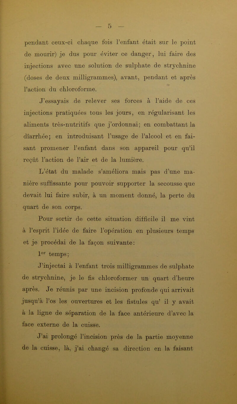 pendant ceux-ci chaque fois l’enfant était sur le point de mourir) je dus pour éviter ce danger, lui faire des injections avec une solution de sulphate de strychnine (doses de deux milligrammes), avant, pendant et après l’action du chloroforme. J’essayais de relever ses forces à l’aide de ces injections pratiquées tous les jours, en régularisant les aliments très-nutritifs que j’ordonnai; en combattant la diarrhée; en introduisant l’usage de l’alcool et en fai- sant promener l’enfant dans son appareil pour qu’il reçût l’action de l’air et de la lumière. L’état du malade s’améliora mais pas d’une ma- nière suffisante pour pouvoir supporter la secousse que devait lui faire subir, à un moment donné, la perte du quart de son corps. Pour sortir de cette situation difficile il me vint à l’esprit l’idée de faire l’opération en plusieurs temps et je procédai de la façon suivante: 1er temps; J’injectai à l’enfant trois milligrammes de sulphate de strychnine, je le fis chloroformer un quart d’heure après. Je réunis par une incision profonde qui arrivait jusqu’à l’os les ouvertures et les fistules qu’ il y avait à la ligne de séparation de la face antérieure d’avec la face externe de la cuisse. J’ai prolongé l’incision près de la partie moyenne de la cuisse, là, j’ai changé sa direction en la faisant