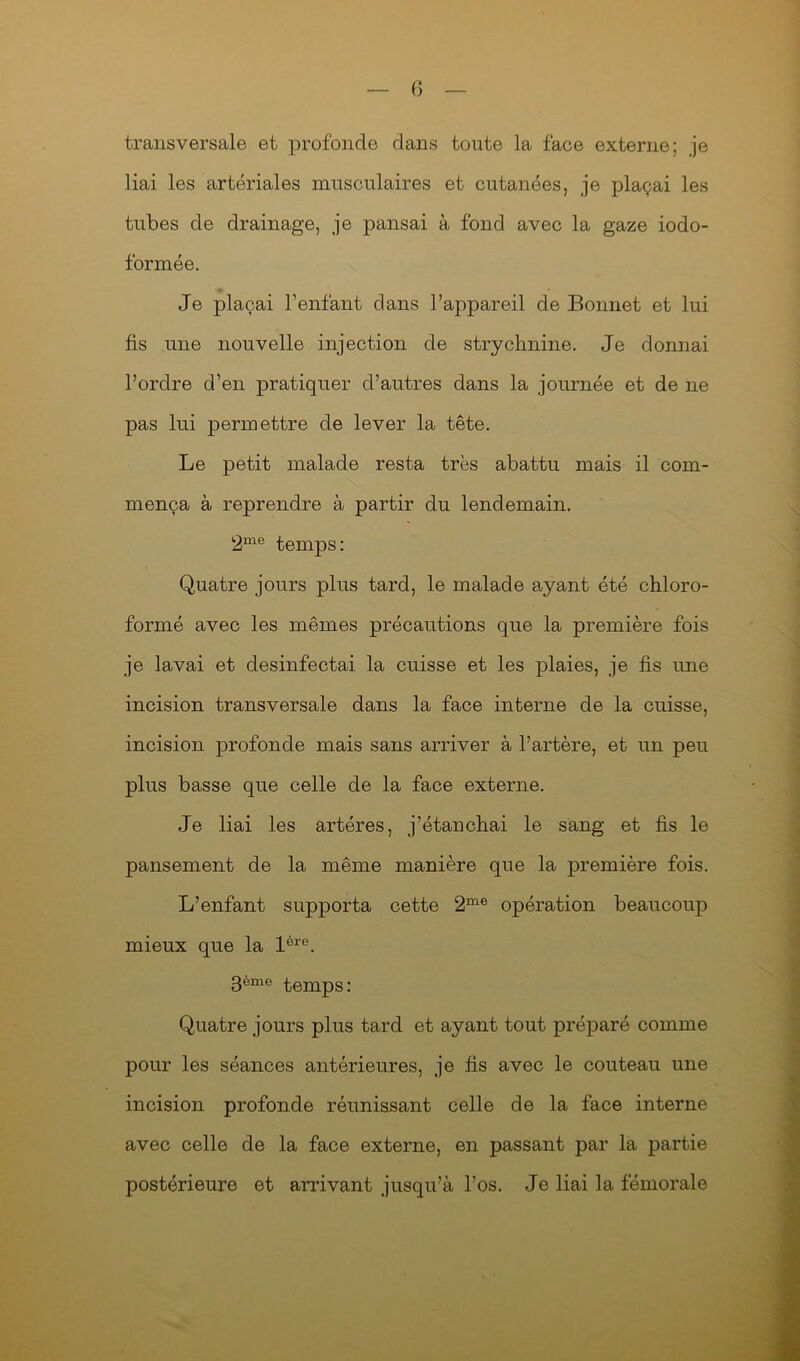 transversale et profonde clans toute la face externe; je liai les artériales musculaires et cutanées, je plaçai les tubes de drainage, je pansai à fond avec la gaze iodo- formée. Je plaçai l’enfant dans l’appareil de Bonnet et lui fis une nouvelle injection de strychnine. Je donnai l’ordre d’en pratiquer d’autres dans la journée et de ne pas lui permettre de lever la tête. Le petit malade resta très abattu mais il com- mença à reprendre à partir du lendemain. 2me temps: Quatre jours plus tard, le malade ayant été chloro- formé avec les mêmes précautions que la première fois je lavai et desinfectai la cuisse et les plaies, je fis une incision transversale dans la face interne de la cuisse, incision profonde mais sans arriver à l’artère, et un peu plus basse que celle de la face externe. Je liai les artères, j’étanchai le sang et fis le pansement de la même manière que la première fois. L’enfant supporta cette 2me opération beaucoup mieux que la lère. 3ème temps: Quatre jours plus tard et ayant tout préparé comme pour les séances antérieures, je fis avec le couteau une incision profonde réunissant celle de la face interne avec celle de la face externe, en passant par la partie postérieure et arrivant jusqu’à l’os. Je liai la fémorale