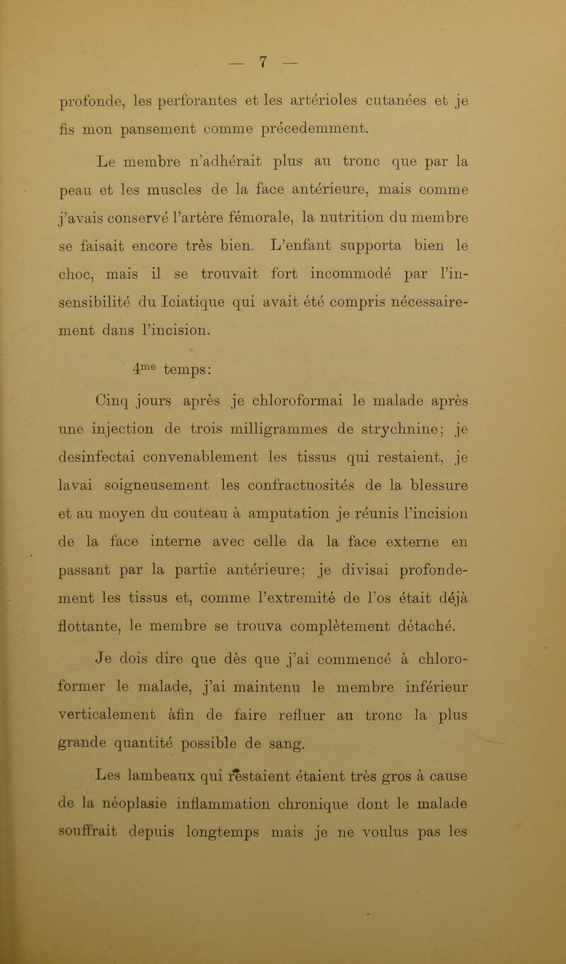 profonde, les perforantes et les artérioles cutanées et je lis mon pansement comme précédemment. Le membre n’adhérait plus au tronc que par la peau et les muscles de la face antérieure, mais comme j’avais conservé l’artère fémorale, la nutrition du membre se faisait encore très bien. L’enfant supporta bien le clioc, mais il se trouvait fort incommodé par l’in- sensibilité du Iciatique qui avait été compris nécessaire- ment dans l’incision. 4me temps: Cinq jours après je chloroformai le malade après une injection de trois milligrammes de strychnine; je desinfectai convenablement les tissus qui restaient, je lavai soigneusement les confractuosités de la blessure et au moyen du couteau à amputation je réunis l’incision de la face interne avec celle cia la face externe en passant par la partie antérieure; je divisai profondé- ment les tissus et, comme l’extremité de l’os était déjà flottante, le membre se trouva complètement détaché. Je dois dire que dès que j’ai commencé à chloro- former le malade, j’ai maintenu le membre inférieur verticalement àfin de faire refluer au tronc la plus grande quantité possible de sang. Les lambeaux qui restaient étaient très gros à cause de la néoplasie inflammation chronique dont le malade souffrait depuis longtemps mais je ne voulus pas les