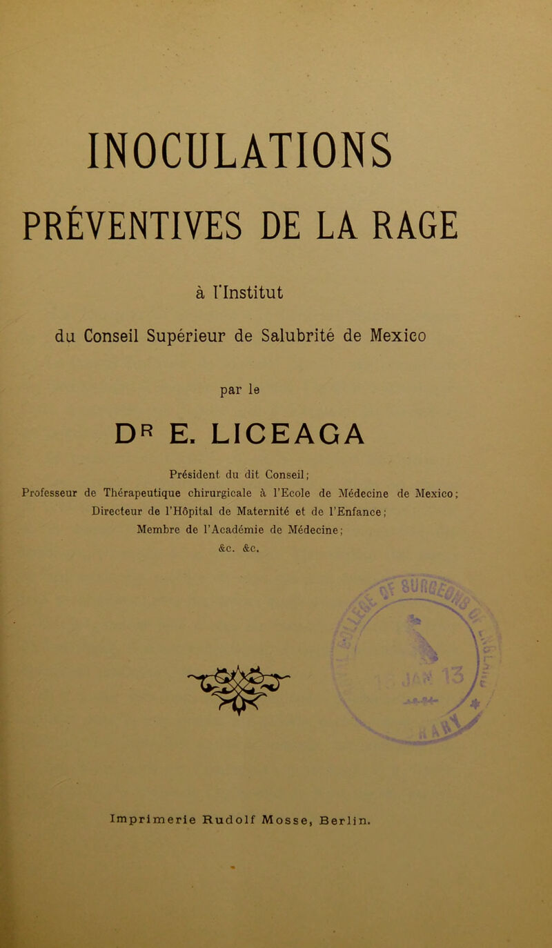 INOCULATIONS PRÉVENTIVES DE LÀ RAGE à l'Institut du Conseil Supérieur de Salubrité de Mexico par le DR E. LICEAGA Président du dit Conseil; Professeur de Thérapeutique chirurgicale à l’Ecole de Médecine de Mexico; Directeur de l’Hôpital de Maternité et de l’Enfance; Membre de l’Académie de Médecine; &c. &c.