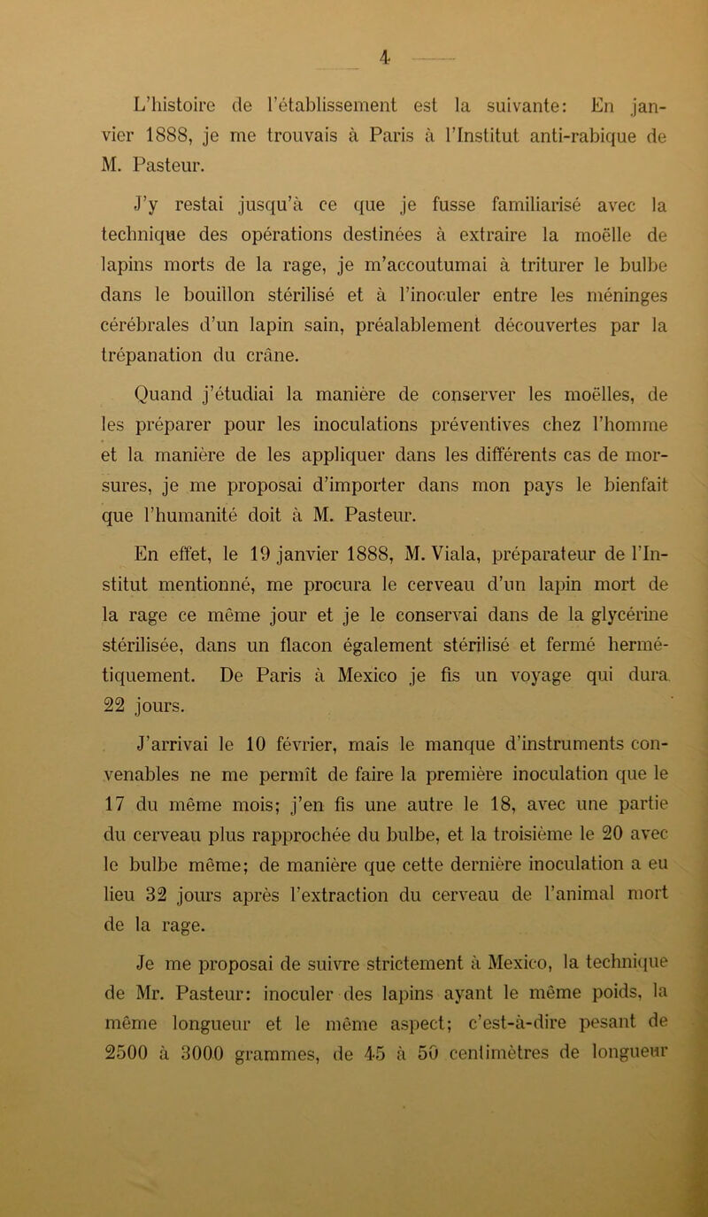 L’histoire de l’établissement est la suivante: En jan- vier 1888, je me trouvais à Paris à l’Institut anti-rabique de M. Pasteur. J’y restai jusqu’à ce que je fusse familiarisé avec la technique des opérations destinées à extraire la moelle de lapins morts de la rage, je m’accoutumai à triturer le bulbe dans le bouillon stérilisé et à l’inoculer entre les méninges cérébrales d’un lapin sain, préalablement découvertes par la trépanation du crâne. Quand j’étudiai la manière de conserver les moelles, de les préparer pour les inoculations préventives chez l’homme et la manière de les appliquer dans les différents cas de mor- sures, je me proposai d’importer dans mon pays le bienfait que l’humanité doit à M. Pasteur. En effet, le 19 janvier 1888, M. Viala, préparateur de l’In- stitut mentionné, me procura le cerveau d’un lapin mort de la rage ce même jour et je le conservai dans de la glycérine stérilisée, dans un flacon également stérilisé et fermé hermé- tiquement. De Paris à Mexico je fis un voyage qui dura 22 jours. J’arrivai le 10 février, mais le manque d’instruments con- venables ne me permît de faire la première inoculation que le 17 du même mois; j’en fis une autre le 18, avec une partie du cerveau plus rapprochée du bulbe, et la troisième le 20 avec le bulbe même; de manière que cette dernière inoculation a eu lieu 32 jours après l’extraction du cerveau de l’animal mort de la rage. Je me proposai de suivre strictement à Mexico, la technique de Mr. Pasteur: inoculer des lapins ayant le même poids, la même longueur et le même aspect; c’est-à-dire pesant de 2500 à 3000 grammes, de 45 à 50 centimètres de longueur