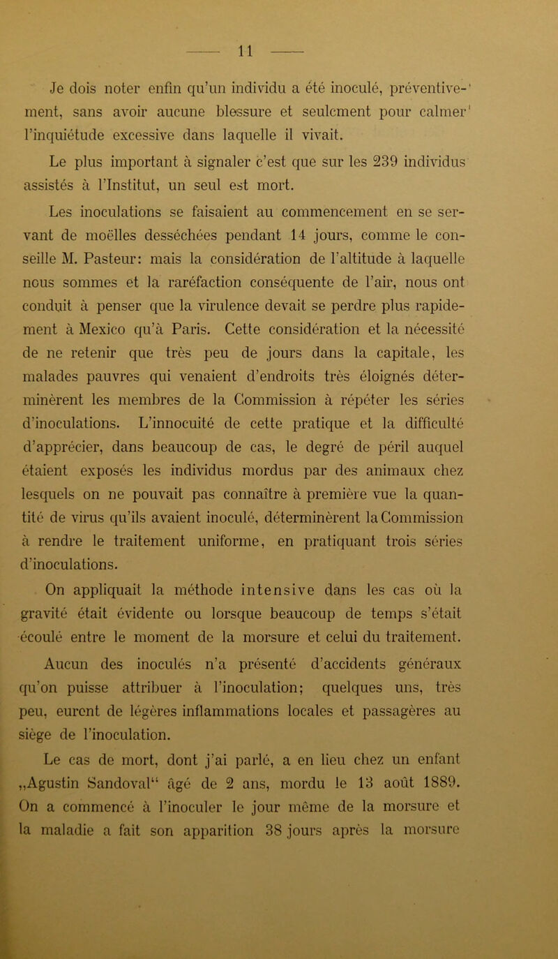 Je dois noter enfin qu’un individu a été inoculé, préventive- ment, sans avoir aucune blessure et seulement pour calmer l’inquiétude excessive dans laquelle il vivait. Le plus important à signaler c’est que sur les 239 individus assistés à l’Institut, un seul est mort. Les inoculations se faisaient au commencement en se ser- vant de moelles desséchées pendant 14 jours, comme le con- seille M. Pasteur: mais la considération de l’altitude à laquelle nous sommes et la raréfaction conséquente de l’air, nous ont conduit à penser que la virulence devait se perdre plus rapide- ment à Mexico qu’à Paris. Cette considération et la nécessité de ne retenir que très peu de jours dans la capitale, les malades pauvres qui venaient d’endroits très éloignés déter- minèrent les membres de la Commission à répéter les séries d’inoculations. L’innocuité de cette pratique et la difficulté d’apprécier, dans beaucoup de cas, le degré de péril auquel étaient exposés les individus mordus par des animaux chez lesquels on ne pouvait pas connaître à première vue la quan- tité de virus qu’ils avaient inoculé, déterminèrent la Commission à rendre le traitement uniforme, en pratiquant trois séries d’inoculations. On appliquait la méthode intensive dans les cas où la gravité était évidente ou lorsque beaucoup de temps s’était •écoulé entre le moment de la morsure et celui du traitement. Aucun des inoculés n’a présenté d’accidents généraux qu’on puisse attribuer à l’inoculation; quelques uns, très peu, eurent de légères inflammations locales et passagères au siège de l’inoculation. Le cas de mort, dont j’ai parlé, a en lieu chez un enfant „Agustin Sandoval“ âgé de 2 ans, mordu le 13 août 1889. On a commencé à l’inoculer le jour même de la morsure et la maladie a fait son apparition 38 jours après la morsure