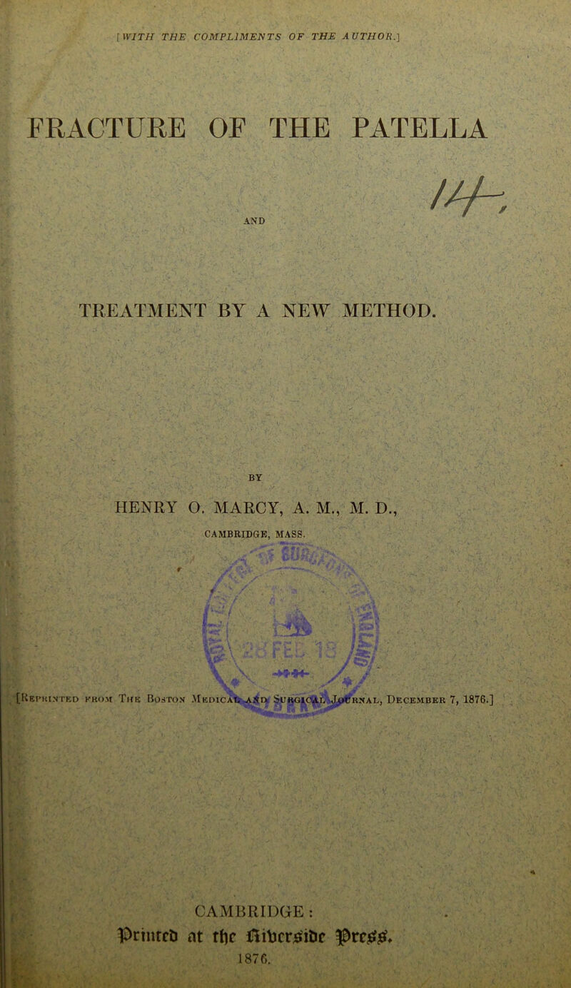 [WITH THE COMPLIMENTS OF THE AUTHOK.] FRACTURE OF THE PATELLA 111 AND TREATMENT BY A NEW METHOD. HENRY O. MARCY, A. M., M. D., CAMBRIDGE, MASS. I*.;,/ , -fcsSk* j £*** i [Reprinted from The Boston Medical aNd Surgical MpfcKNAL, December 7, 1876.] CAMBRIDGE : printed at rfjc UliVicr^itic pre£$u 1876.