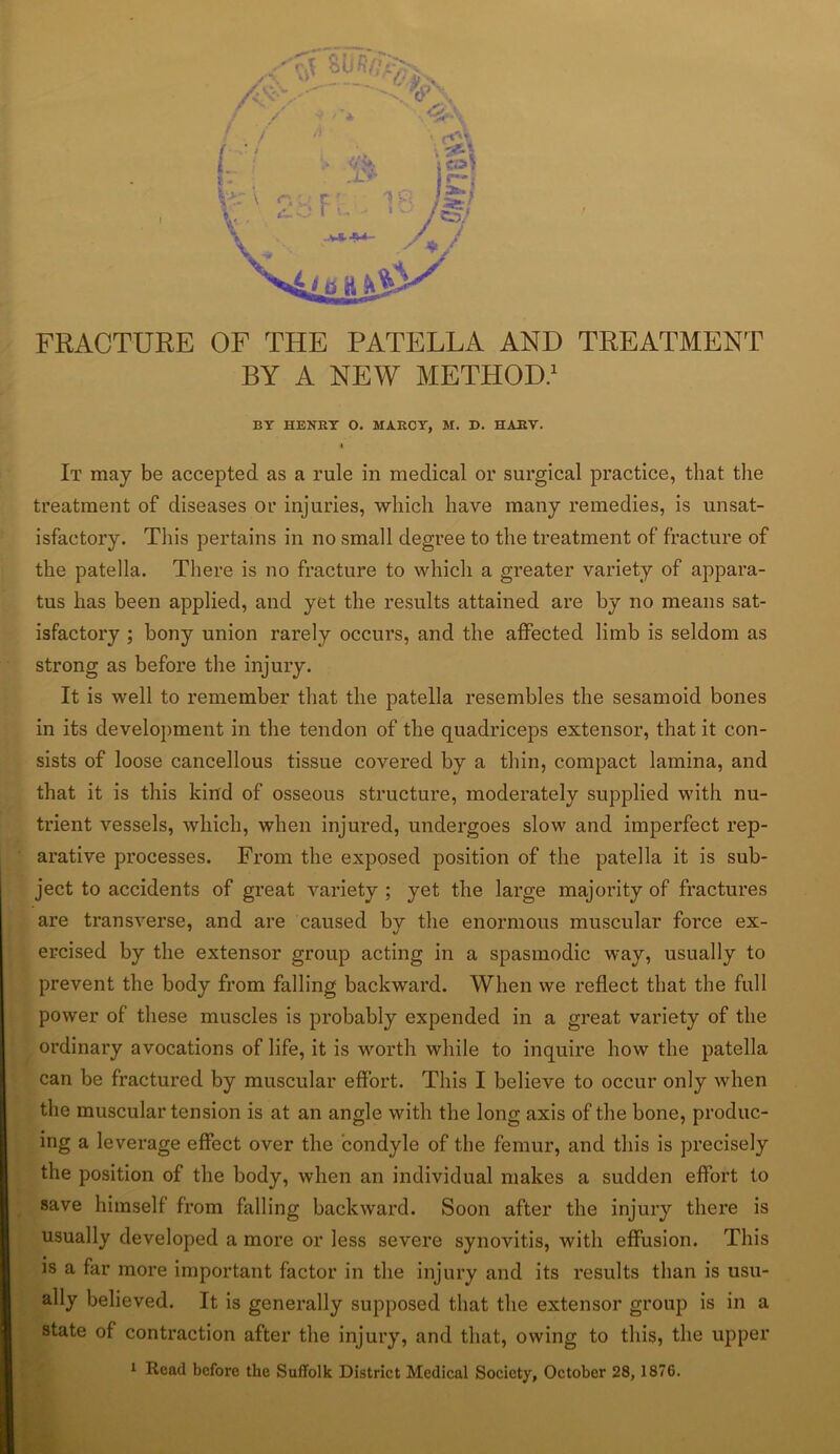 FRACTURE OF THE PATELLA AND TREATMENT BY A NEW METHOD.1 BY HENRY O. MARCY, M. D. HARY. 4 It may be accepted as a rule in medical or surgical practice, that the treatment of diseases or injuries, which have many remedies, is unsat- isfactory. This pertains in no small degree to the treatment of fracture of the patella. There is no fracture to which a greater variety of appara- tus has been applied, and yet the results attained are by no means sat- isfactory ; bony union rarely occurs, and the affected limb is seldom as strong as before the injury. It is well to remember that the patella resembles the sesamoid bones in its development in the tendon of the quadriceps extensor, that it con- sists of loose cancellous tissue covered by a thin, compact lamina, and that it is this kind of osseous structure, moderately supplied with nu- trient vessels, which, when injured, undergoes slow and imperfect rep- arative processes. From the exposed position of the patella it is sub- ject to accidents of great variety ; yet the large majority of fractures are transverse, and are caused by the enormous muscular force ex- ercised by the extensor group acting in a spasmodic way, usually to prevent the body from falling backward. When we reflect that the full power of these muscles is probably expended in a great variety of the ordinary avocations of life, it is worth while to inquire how the patella can be fractured by muscular effort. This I believe to occur only when the muscular tension is at an angle with the long axis of the bone, produc- ing a leverage effect over the condyle of the femur, and this is precisely the position of the body, when an individual makes a sudden effort to save himself from falling backward. Soon after the injury there is usually developed a more or less severe synovitis, with effusion. This is a far more important factor in the injury and its results than is usu- ally believed. It is generally supposed that the extensor group is in a state of contraction after the injury, and that, owing to this, the upper 1 Read before the Suffolk District Medical Society, October 28, 1876.