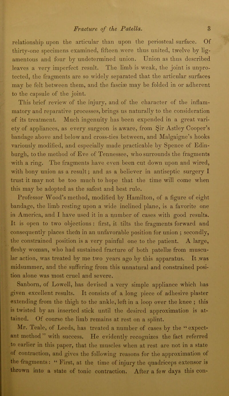 relationship upon the articular than upon the periosteal surface. Of thirty-one specimens examined, fifteen were thus united, twelve by lig- amentous and four by undetermined union. Union as thus described leaves a very imperfect result. The limb is weak, the joint is unpro- tected, the fragments are so widely separated that the articular surfaces may be felt between them, and the fasciae may be folded in or adherent to the capsule of the joint. This brief review of the injury, and of the character of the inflam- matory and reparative processes, brings us naturally to the consideration of its treatment. Much ingenuity has been expended in a great vari- ety of appliances, as every surgeon is aware, from §ir Astley Cooper’s bandage above and below and cross-ties between, and Malgaigne’s hooks variously modified, and especially made practicable by Spence of Edin- burgh, to the method of Eve of Tennessee, who surrounds the fragments with a ring. The fragments have even been cut down upon and wired, with bony union as a result; and as a believer in antiseptic surgery I trust it may not be too much to hope that the time will come when this may be adopted as the safest and best rule. Professor Wood’s method, modified by Hamilton, of a figure of eight bandage, the limb resting upon a wide inclined plane, is a favorite one in America, and I have used it in a number of cases with good results. It is open to two objections : first, it tilts the fragments forward and consequently places them in an unfavorable position for union ; secondly, the constrained position is a very painful one to the patient. A large, fleshy woman, who had sustained fracture of both patellte from muscu- lar action, was treated by me two years ago by this apparatus. It .was midsummer, and the suffering from this unnatural and constrained posi- tion alone was most cruel and severe. Sanborn, of Lowell, has devised a verv simple appliance which has given excellent results. It consists of a long piece of adhesive plaster extending from the thigh to the ankle, left in a loop over the knee ; this is twisted by an inserted stick until the desired approximation is at- tained. Of course the limb remains at rest on a splint. Mr. Teale, of Leeds, has treated a number of cases by the “ expect- ant method” with success. He evidently recognizes the fact referred to earlier in this paper, that the muscles when at rest are not in a state of contraction, and gives the following reasons for the approximation of the fragments : “ First, at the time of injury the quadriceps extensor is thrown into a state of tonic contraction. After a few days this con-