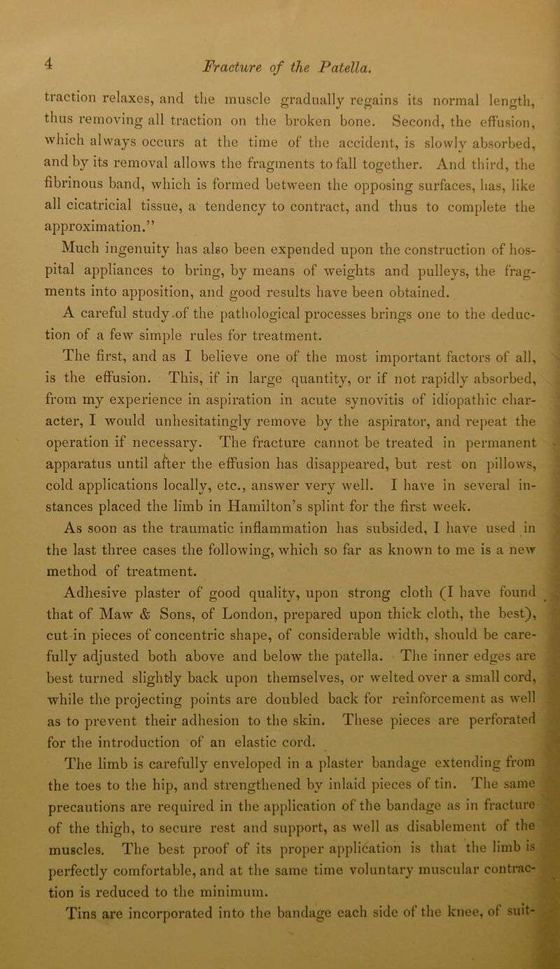traction relaxes, and the muscle gradually regains its normal length, thus removing all traction on the broken bone. Second, the effusion, which always occurs at the time of the accident, is slowly absorbed, and by its removal allows the fragments to fall together. And third, the fibrinous band, which is formed between the opposing surfaces, has, like all cicatricial tissue, a tendency to contract, and thus to complete the approximation.” Much ingenuity has also been expended upon the construction of hos- pital appliances to bring, by means of weights and pulleys, the frag- ments into apposition, and good results have been obtained. A careful study.of the pathological processes brings one to the deduc- tion of a few simple rules for treatment. The first, and as I believe one of the most important factors of all, is the effusion. This, if in large quantity, or if not rapidly absorbed, from my experience in aspiration in acute synovitis of idiopathic char- acter, I would unhesitatingly remove by the aspirator, and repeat the operation if necessary. The fracture cannot be treated in permanent apparatus until after the effusion has disappeared, but rest on pillows, cold applications locally, etc., answer very well. I have in several in- stances placed the limb in Hamilton’s splint for the first week. As soon as the traumatic inflammation has subsided, I have used in the last three cases the following, which so far as known to me is a new method of treatment. Adhesive plaster of good quality, upon strong cloth (I have found that of Maw & Sons, of London, prepared upon thick cloth, the best), cut in pieces of concentric shape, of considerable width, should be care- fully adjusted both above and below the patella. The inner edges are best turned slightly back upon themselves, or welted over a small cord, while the projecting points are doubled back for reinforcement as well as to prevent their adhesion to the skin. These pieces are perforated for the introduction of an elastic cord. The limb is carefully enveloped in a plaster bandage extending from the toes to the hip, and strengthened by inlaid pieces of tin. The same precautions are required in the application of the bandage as in fracture of the thigh, to secure rest and support, as well as disablement of the muscles. The best proof of its proper application is that the limb is perfectly comfortable, and at the same time voluntary muscular contrac- tion is reduced to the minimum. Tins are incorporated into the bandage each side of the knee, of suit-