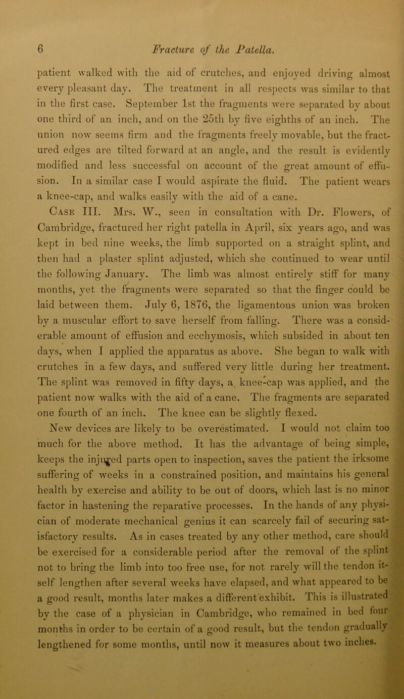 patient walked with the aid of crutches, and enjoyed driving almost every pleasant day. The treatment in all respects was similar to that in the first case. September 1st the fragments were separated by about one third of an inch, and on the 25th by five eighths of an inch. The union now seems firm and the fragments freely movable, but the fract- ured edges are tilted forward at an angle, and the result is evidently modified and less successful on account of the great amount of effu- sion. In a similar case I would aspirate the fluid. The patient wears a knee-cap, and walks easily with the aid of a cane. Case III. Mrs. W., seen in consultation with Dr. Flowers, of Cambridge, fractured her right patella in April, six years ago, and was kept in bed nine weeks, the limb supported on a straight splint, and then had a plaster splint adjusted, which she continued to wear until the following January. The limb was almost entirely stiff for many months, yet the fragments were separated so that the finger could be laid between them. July 6, 1876, the ligamentous union was broken by a muscular effort to save herself from falling. There was a consid- erable amount of effusion and ecchymosis, which subsided in about ten days, when I applied the apparatus as above. She began to walk with crutches in a few days, and suffered very little during her treatment. The splint was removed in fifty days, a. knee-cap was applied, and the patient now walks with the aid of a cane. The fragments are separated one fourth of an inch. The knee can be slightly flexed. New devices are likely to be overestimated. I would not claim too */ much for the above method. It lias the advantage of being simple, keeps the injured parts open to inspection, saves the patient the irksome suffering of weeks in a constrained position, and maintains his general health by exercise and ability to be out of doors, which last is no minor factor in hastening the reparative processes. In the hands of any physi- cian of moderate mechanical genius it can scarcely fail of securing sat- isfactory results. As in cases treated by any other method, care should be exercised for a considerable period after the removal of the splint not to bring the limb into too free use, for not rarely will the tendon it- self lengthen after several weeks have elapsed, and what appeared to be a good result, months later makes a different exhibit. This is illustrated by the case of a physician in Cambridge, who remained in bed four months in order to be certain of a good result, but the tendon gradually lengthened for some months, until now it measures about two inches.