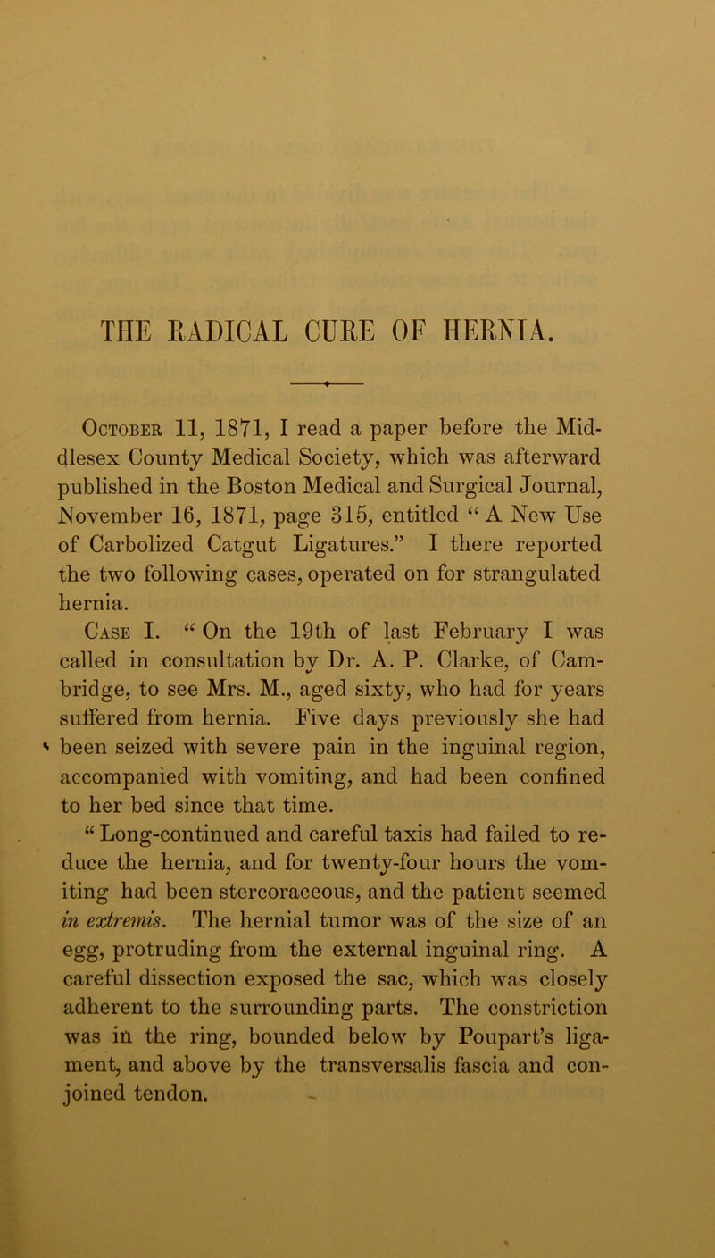 THE EADICAL CURE OF HERNIA. October 11, 1871, I read a paper before the Mid- dlesex County Medical Society, which wrs afterward published in the Boston Medical and Surgical Journal, November 16, 1871, page 315, entitled “A New Use of Carbolized Catgut Ligatures.” I there reported the two following cases, operated on for strangulated hernia. Case I. “ On the 19th of last February I was called in consultation by Dr. A. P. Clarke, of Cam- bridge, to see Mrs. M., aged sixty, who had for years suffered from hernia. Five days previously she had ' been seized with severe pain in the inguinal region, accompanied with vomiting, and had been confined to her bed since that time. “ Long-continued and careful taxis had failed to re- duce the hernia, and for twenty-four hours the vom- iting had been stercoraceous, and the patient seemed in extremis. The hernial tumor was of the size of an egg, protruding from the external inguinal ring. A careful dissection exposed the sac, which was closely adherent to the surrounding parts. The constriction was in the ring, bounded below by Poupart’s liga- ment, and above by the transversalis fascia and con- joined tendon.