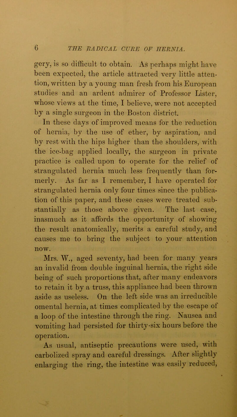 gery, is so difficult to obtain. As perhaps might have been expected, the article attracted very little atten- tion, written by a young man fresh from his European studies and an ardent admirer of Professor Lister, whose views at the time, I believe, were not accepted by a single surgeon in the Boston district. In these days of improved means for the reduction of hernia, by the use of ether, by aspiration, and by rest with the hips higher than the shoulders, with the ice-bag applied locally, the s,urgeon in private practice is called upon to operate for the relief of strangulated hernia much less frequently than for- merly. As far as I remember, I have operated for strangulated hernia only four times since the publica- tion of this paper, and these cases were treated sub- stantially as those above given. The last case, inasmuch as it affords the opportunity of showing the result anatomically, merits a careful study, and causes me to bring the subject to your attention now. Mrs. W., aged seventy, had been for many years an invalid from double inguinal hernia, the right side being of such proportions that, after many endeavors to retain it by a truss, this appliance had been thrown aside as useless. On the left side was an irreducible omental hernia, at times complicated by the escape ot a loop of the intestine through the ring. Nausea and vomiting had persisted for thirty-six hours before the operation. As usual, antiseptic precautions were used, with carbolized spray and careful dressings. After slightly enlarging the ring, the intestine was easily reduced.