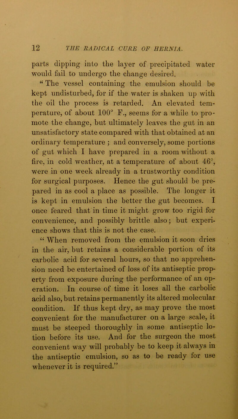parts dipping into the layer of precipitated water would fail to undergo the change desired. “ The vessel containing the emulsion should be kept undisturbed, for if the water is shaken up with the oil the process is retarded. An elevated tem- perature, of about 100° F., seems for a while to pro- mote the change, but ultimately leaves the gut in an unsatisfactory state compared with that obtained at an ordinary temperature ; and conversely, some portions of gut which I have prepared in a room without a fire, in cold weather, at a temperature of about 46°, were in one week already in a trustworthy condition for surgical purposes. Hence the gut should be pre- pared in as cool a place as possible. The longer it is kept in emulsion the better the gut becomes. I once feared that in time it might grow too rigid for convenience, and possibly brittle also; but experi- ence shows that this is not the case. When removed from the emulsion it soon dries in the air, but retains a considerable portion of its carbolic acid for several hours, so that no apprehen- sion need be entertained of loss of its antiseptic prop- erty from exposure during the performance of an op- eration. In course of time it loses all the carbolic acid also, but retains permanently its altered molecular condition. If thus kept dry, as may prove the most convenient for the manufacturer on a large scale, it must be steeped thoroughly in some antiseptic lo- tion before its use. And for the surgeon the most convenient way will probably be to keep it always in the antiseptic emulsion, so as to be ready for use whenever it is required.”