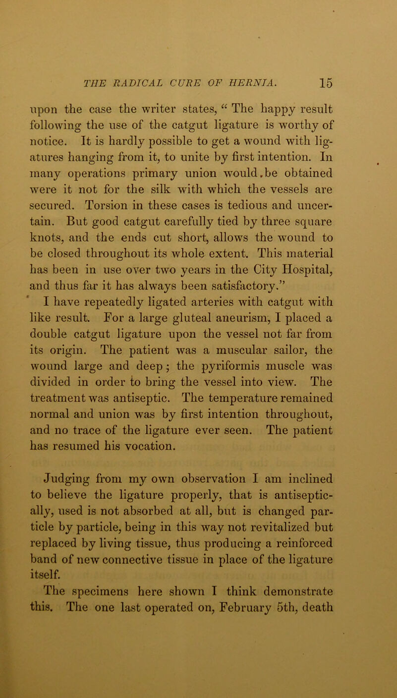 upon the case the writer states, The happy result following the use of the catgut ligature is worthy of notice. It is hardly possible to get a wound with lig- atures hanging from it, to unite by first intention. In many operations primary union would.be obtained were it not for the silk with which the vessels are secured. Torsion in these cases is tedious and uncer- tain. But good catgut carefully tied by three square knots, and the ends cut short, allows the wound to be closed throughout its whole extent. This material has been in use over two years in the City Hospital, and thus far it has always been satisfiictory.” I have repeatedly ligated arteries with catgut with like result. For a large gluteal aneurism, I placed a double catgut ligature upon the vessel not far from its origin. The patient was a muscular sailor, the wound large and deep j the pyriformis muscle was divided in order to bring the vessel into view. The treatment was antiseptic. The temperature remained normal and union was by first intention throughout, and no trace of the ligature ever seen. The patient has resumed his vocation. Judging from my own observation I am inclined to believe the ligature properly, that is antiseptic- ally, used is not absorbed at all, but is changed par- ticle by particle, being in this way not revitalized but replaced by living tissue, thus producing a reinforced band of new connective tissue in place of the ligature itself. The specimens here shown I think demonstrate this. The one last operated on, February 5th, death