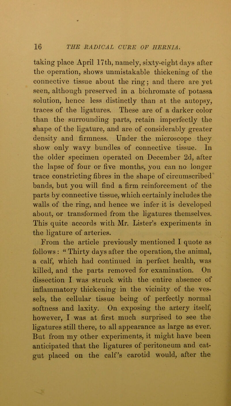 taking place April 17th, namely, sixty-eight days after the operation, shows unmistakable thickening of the connective tissue about the ring; and there are yet seen, although preserved in a bichromate of potassa solution, hence less distinctly than at the autopsy, traces of the ligatures. These are of a darker color than the surrounding parts, retain imperfectly the shape of the ligature, and are of considerably greater density and firmness. Under the microscope they show only wavy bundles of connective tissue. In the older specimen operated on December 2d, after the lapse of four or five months, you can no longer trace constricting fibres in the shape of circumscribed bands, but you will find a firm reinforcement of the parts by connective tissue, which certainly includes the walls of the ring, and hence we infer it is developed about, or transformed from the ligatures themselves. This quite accords with Mr. Lister’s experiments in the ligature of arteries. From the article previously mentioned I quote as follows : Thirty days after the operation, the animal, a calf, which had continued in perfect health, was killed, and the parts removed for examination. On dissection I was struck with the entire absence of inflammatory thickening in the vicinity of the ves- sels, the cellular tissue being of perfectly normal softness and laxity. On exposing the artery itself, however, I was at first much surprised to see the ligatures still there, to all appearance as large as ever. But from my other experiments, it might have been anticipated that the ligatures of peritoneum and cat- gut placed on the calf’s carotid would, after the